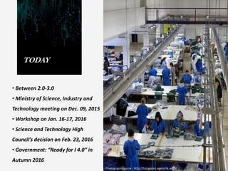 TODAY
• Between 2.0-3.0
• Ministry of Science, Industry and
Technology meeting on Dec. 09, 2015
• Workshop on Jan. 16-17, 2016
• Science and Technology High
Council’s decision on Feb. 23, 2016
• Government: “Ready for I 4.0” in
Autumn 2016
Photograph Source : http://fotogaleri.egebirlik.org.tr
 