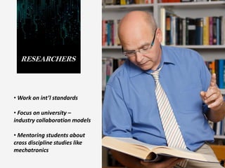 RESEARCHERS
• Work on int’l standards
• Focus on university –
industry collaboration models
• Mentoring students about
cross discipline studies like
mechatronics
 