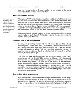 Phone Numbers that Make Money! DRAFT! Bill Quimby
Please email or call with any comments or suggestions
1-800 MARKETER billquimby@billquimby.netPage 31 of 60
Most people tend to
assume that the
majority of wrong
numbers come from
previous customers.
But I usually find that
the majority of wrong
numbers come from
the other types
of misdials.
cause more wrong numbers. So watch out for that and consider all the wrong
number possibilities up front and monitor them.
Previous Customer Misdials
Virtually every “800" number has been issued and used before. Toll free customers
also tend to have several times more use on average than local numbers since they
are often used for higher volume applications. They’re usually larger companies
advertising to a larger audience so some toll free numbers can have a much higher
volume of wrong numbers. If you’re concerned, 866 from 877 numbers usually
have a lot fewer wrong numbers because they don’t have as many large advertisers,
they haven’t been around as long and there are more unused numbers.
Most people assume that the majority of wrong numbers come from previous
customers, but in reality I usually find that the majority of wrong numbers come
from the other types of misdials.
The Black Hole of Toll Free Numbers
No discussion of making money with misdials would be complete without
mentioning what I call the Black Hole. The Black Hole is a phone sex business that
gets basically all of their advertising from wrong numbers. They play a short
message telling callers to call the “Talk Line” and giving out another number. It
costs them next to nothing at their level with hundreds of thousands of toll free
numbers, to play that message.
I call them the Black Hole because they are sucking up around 10,000 “800”
numbers. And with over 500,000 “800” numbers as of January 2004, they passed
Sprint and are now the third largest phone company in terms of the number of
“800” numbers they control. The worst part is that because of the regulations
against hoarding and brokering numbers, they can’t give up any numbers either.
That’s why I call them the Black Hole, because they suck up everything in the world
and nothing ever comes back out. You should also check the misdials of your own
numbers. The 800 version of your toll free number might be going to a phone sex
and you don’t even realize it.
How to deal with wrong numbers
If you wind up with a number with a lot of wrong numbers there are several things
you can do to minimize them. You can block areas of the country that you don’t
need calls from. If you don’t do business nationwide this can often eliminate most
of your wrong numbers. You can also use a service that plays a greeting for the
 