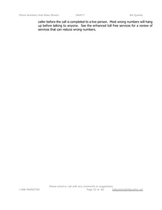 Phone Numbers that Make Money! DRAFT! Bill Quimby
Please email or call with any comments or suggestions
1-800 MARKETER billquimby@billquimby.netPage 32 of 60
caller before the call is completed to a live person. Most wrong numbers will hang
up before talking to anyone. See the enhanced toll free services for a review of
services that can reduce wrong numbers.
 
