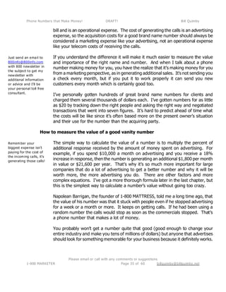 Phone Numbers that Make Money! DRAFT! Bill Quimby
Please email or call with any comments or suggestions
1-800 MARKETER billquimby@billquimby.netPage 35 of 60
Just send an email to
800info@800info.com
with 800 newsletter in
the subject to get my
newsletter with
additional information
or advice and I’ll be
your personal toll free
consultant.
Remember your
biggest expense isn’t
paying for the cost of
the incoming calls, it’s
generating those calls!
bill and is an operational expense. The cost of generating the calls is an advertising
expense, so the acquisition costs for a good brand name number should always be
considered a marketing expense like your advertising, not an operational expense
like your telecom costs of receiving the calls.
If you understand the difference it will make it much easier to measure the value
and importance of the right name and number. And when I talk about a phone
number making money for you, you have the realize that it’s making money for you
from a marketing perspective, as in generating additional sales. It’s not sending you
a check every month, but if you put it to work properly it can send you new
customers every month which is certainly good too.
I’ve personally gotten hundreds of great brand name numbers for clients and
charged them several thousands of dollars each. I’ve gotten numbers for as little
as $20 by tracking down the right people and asking the right way and negotiated
transactions that went into seven figures. It’s hard to predict ahead of time what
the costs will be like since it’s often based more on the present owner’s situation
and their use for the number than the acquiring party.
How to measure the value of a good vanity number
The simple way to calculate the value of a number is to multiply the percent of
additional response received by the amount of money spent on advertising. For
example, if you spend $10,000 a month on advertising and you receive a 18%
increase in response, then the number is generating an additional $1,800 per month
in value or $21,600 per year. That’s why it’s so much more important for large
companies that do a lot of advertising to get a better number and why it will be
worth more, the more advertising you do. There are other factors and more
complex equations. I’ve got a more thorough formula later in the last chapter, but
this is the simplest way to calculate a number’s value without going too crazy.
Napolean Barrigan, the founder of 1-800 MATTRESS, told me a long time ago, that
the value of his number was that it stuck with people even if he stopped advertising
for a week or a month or more. It keeps on getting calls. If he had been using a
random number the calls would stop as soon as the commercials stopped. That’s
a phone number that makes a lot of money.
You probably won’t get a number quite that good (good enough to change your
entire industry and make you tens of millions of dollars) but anyone that advertises
should look for something memorable for your business because it definitely works.
 