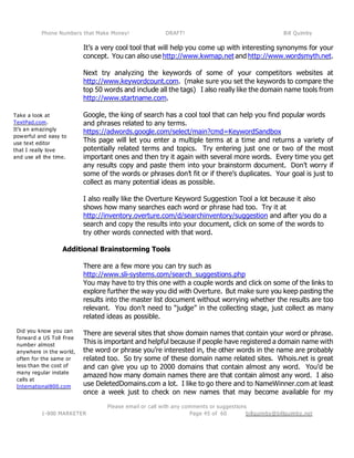 Phone Numbers that Make Money! DRAFT! Bill Quimby
Please email or call with any comments or suggestions
1-800 MARKETER billquimby@billquimby.netPage 45 of 60
Take a look at
TextPad.com.
It’s an amazingly
powerful and easy to
use text editor
that I really love
and use all the time.
Did you know you can
forward a US Toll Free
number almost
anywhere in the world,
often for the same or
less than the cost of
many regular instate
calls at
International800.com
It’s a very cool tool that will help you come up with interesting synonyms for your
concept. You can also use http://www.kwmap.net and http://www.wordsmyth.net.
Next try analyzing the keywords of some of your competitors websites at
http://www.keywordcount.com. (make sure you set the keywords to compare the
top 50 words and include all the tags) I also really like the domain name tools from
http://www.startname.com.
Google, the king of search has a cool tool that can help you find popular words
and phrases related to any terms.
https://adwords.google.com/select/main?cmd=KeywordSandbox
This page will let you enter a multiple terms at a time and returns a variety of
potentially related terms and topics. Try entering just one or two of the most
important ones and then try it again with several more words. Every time you get
any results copy and paste them into your brainstorm document. Don’t worry if
some of the words or phrases don’t fit or if there’s duplicates. Your goal is just to
collect as many potential ideas as possible.
I also really like the Overture Keyword Suggestion Tool a lot because it also
shows how many searches each word or phrase had too. Try it at
http://inventory.overture.com/d/searchinventory/suggestion and after you do a
search and copy the results into your document, click on some of the words to
try other words connected with that word.
Additional Brainstorming Tools
There are a few more you can try such as
http://www.sli-systems.com/search_suggestions.php
You may have to try this one with a couple words and click on some of the links to
explore further the way you did with Overture. But make sure you keep pasting the
results into the master list document without worrying whether the results are too
relevant. You don’t need to “judge” in the collecting stage, just collect as many
related ideas as possible.
There are several sites that show domain names that contain your word or phrase.
This is important and helpful because if people have registered a domain name with
the word or phrase you’re interested in, the other words in the name are probably
related too. So try some of these domain name related sites. Whois.net is great
and can give you up to 2000 domains that contain almost any word. You’d be
amazed how many domain names there are that contain almost any word. I also
use DeletedDomains.com a lot. I like to go there and to NameWinner.com at least
once a week just to check on new names that may become available for my
 