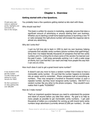 Phone Numbers that Make Money! DRAFT! Bill Quimby
Please email or call with any comments or suggestions
1-800 MARKETER billquimby@billquimby.netPage 7 of 60
I’ll add some side
notes or additional
points, highlights and
comments etc...
here in the margin.
A law student in NYC
got the number
212-867-5309 by just
asking for it from
Verizon–for FREE!
He then auctioned it
on ebay getting bids
over $80,000!
Chapter 1. Overview
Getting started with a few Questions.
You probably have a few questions getting started so lets start with those.
Who should read this?
This book is written for anyone in marketing, especially anyone that does a
significant amount of advertising or anyone starting their own business.
Whether you’re starting a small home based business or launching a new TV
or radio campaign the right phone number will increase the response rate to
almost any advertising.
Why did I write this?
I quit my full time job to back in 1995 to start my own business helping
companies find valuable vanity numbers (phone numbers that spell things).
Since then I’ve helped literally thousands of companies find toll free vanity
numbers and I’m writing this to share some of the secrets I’ve learned over
the past 9 years. I still enjoy personally working 1 on 1 with a wide range
of clients, but I just feel like I can reach and help more people this way than
I can one at a time.
How much does it cost to get a great brand name number?
It doesn’t cost any more to have a random number than it does to have a
memorable vanity number. It’s just that the number happens to translate
into an easier word to remember. Phone companies look at everything as
numbers. They may recognize a hundred or thousand number or even a
repeater number, but they never recognize vanity numbers. 356-9377 is a
random number like any other to the phone company. They wouldn’t even
realize that it spells “FLOWERS!”
How do I make money?
That’s an important question because you need to understand the purpose
and intent of anyone before you take their advice. My goal is to help as
many people as possible to get memorable vanity numbers. I get paid
thousands of dollars as a consultant for coming up with brand name vanity
numbers large advertisers (currently almost $7,000 per number). I’m also
 