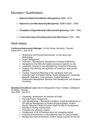 Education / Qualifications
 Diploma & National Certificate in Management. (NZIM – 2010)
 Diploma in Lean Manufacturing Management. (NZIM & NZQA – 2009)
 Completion of Apprenticeshipin Mechanical Engineering. (1982 – 1986)
 4 Years Secondary Schooling at Opunake High School. (1978 – 1982)
Work history
Continuous Improvement Manager, Tru-Test Group, Normanby, Taranaki.
August 2013 – June 2016.
 All Business and Process Improvements on Site using Lean
Methodology.
 Project Management.
 Production / Manufacturing Management Coaching & Mentoring.
 Management of all H&S and Quality processes & systems on site.
 Leadership, Change & Lean Manufacturing Coaching & Mentoring.
 Projects in the learning and application of Continuous Improvement
practices.
 Training, Coaching & Mentoring to the Leadership Team and
production staff on Problem Solving, Project Management, Leadership
Behavior, Motivation, Communication, Conflict Resolution,
Performance Management, Business Plan Development and Workload
Prioritizing.
Operational Excellence Lead, Site Snr Management Team, Fonterra, Collingwood
St, Eltham, Taranaki.
June 2008 – July 2013.
 Leadership, development and direction of 6 staff.
 Site wide Project management.
 Lean Manufacturing / Operational Excellence Coaching & Mentoring of
OE staff and Management at Fonterra Bridge St Eltham, Fonterra
Brands Palmerston North & Fonterra Kapiti Te Roto Dr Paraparaumu.
 Business & Process Improvements.
 Production line efficiency projects.
 Development of OE A3 business plans and managing projects.
 Coaching & Development of site leadership team on Lean principles.
 Manage and coach all structured problem solving sessions for the site.
 