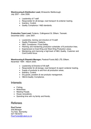 Warehousing & Distribution Lead, Wineworks Marlborough.
July 2007 – June 2008.
 Leadership of 7 staff.
 Responsible for all storage, road transport & container loading.
 Inventory Control.
 Quality Compliance / H&S standards.
Production Team Lead, Fonterra, Collingwood St, Eltham, Taranaki.
December 2002 – June 2007.
 Leadership, training and direction of 73 staff.
 Quality Processes / Systems.
 H&S, Compliance / Food Safety.
 Planning and maintaining production schedules of 6 production lines.
 Experienced on East Wing and West Wing Production areas.
 Maintaining and improving a high level of H&S, Quality, Customer and
Cost Control focus.
Warehousing & Dispatch Manager, Pastoral Foods (NZ) LTD, Eltham.
November 1994 – March 2000.
 Leadership & Direction of 46 staff.
 Responsible for all storage, road transport & export container loading.
 Supply of products to and from all production areas.
 Inventory Control.
 Dry goods, powders & raw products management.
 H&S & Quality Compliance.
Interests
 Fishing.
 Motorbikes.
 Meeting People.
 House renovations.
 Spending time with my family and friends.
Referees
Paul Turner
Site Manager
Tru-Test, Normanby
027 746 6372
Paul.Turner@trutest.co.nz
 