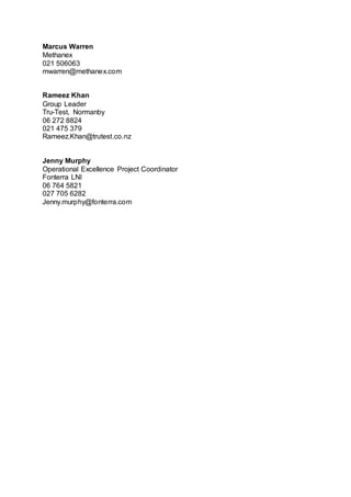 Marcus Warren
Methanex
021 506063
mwarren@methanex.com
Rameez Khan
Group Leader
Tru-Test, Normanby
06 272 8824
021 475 379
Rameez.Khan@trutest.co.nz
Jenny Murphy
Operational Excellence Project Coordinator
Fonterra LNI
06 764 5821
027 705 6282
Jenny.murphy@fonterra.com
 