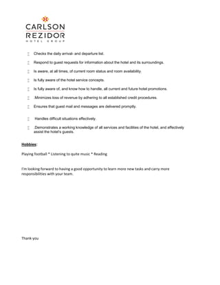  Checks the daily arrival- and departure list.
 Respond to guest requests for information about the hotel and its surroundings.
 Is aware, at all times, of current room status and room availability.
 Is fully aware of the hotel service concepts.
 Is fully aware of, and know how to handle, all current and future hotel promotions.
 .Minimizes loss of revenue by adhering to all established credit procedures.
 Ensures that guest mail and messages are delivered promptly.
 Handles difficult situations effectively.
 .Demonstrates a working knowledge of all services and facilities of the hotel, and effectively
assist the hotel’s guests.
Hobbies:
Playing football * Listening to quite music * Reading
I’m looking forward to having a good opportunity to learn more new tasks and carry more
responsibilities with your team.
Thank you
 