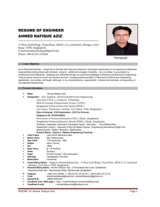 RESUME Of Ahmed Rafique Aziz Page 1
RESUME OF ENGINEER
AHMED RAFIQUE AZIZ
1st Floor (Left Wing) , Tareq Plaza , BSCIC I / A , Link Road , Zilongza , Cox’s
Bazar -4700 , Bangladesh .
E-mail:azizahmedrafique@gmail.com
Phone: +88-01721-153960
Photograph
[ 1 ] Career Objectives :
As an Electrical Engineer , I would like to innovate and improvise whenever I would gain opportunities to my respective professional
responsibilities being entirely self-motivated , dynamic , skillfull and energetic .Evidently , I am committed to accomplish my
professional works effectively , flawlessly and efficiently through my acquired knowledges of Electrical and Electronics Engineering
.Having intense interest to enrich and enhance the ever increasing advanced fields of Electrical and Electronics Engineering
significantly ,I am entirely self-taught althrough in my comprehensions , assessments , initiatives and activities corresponding to
my respective Engineerings .
[ 2 ] Personal Informations :
 Name : Ahmed Rafique Aziz
 Designation : B.Sc Engineer , Electrical & Electronics Engineering
Instructor ( Tech . ) , Computer Technology
Skills & Training Enhancements Project ( STEP ) ,
Bangladesh Technical Education Board ( BTEB ) .
Cox’s Bazar Polytechnic Institute , Cox’s Bazar -4700 , Bangladesh .
Date of Joining : 22th September , 2015 to Present .
Employee ID : 8438100046
Directorate of Technical Education ( DTE ) , Dhaka , Bangladesh .
Bangladesh Technical Education Board ( BTEB ) , Dhaka , Bangladesh .
Professor ( Assessed ),Geometry of Euclidean Space , Geometry , Pure Mathematics .
Researcher ( Active ) , Geometry of Non-Euclidean Spaces , Engineering Geometrical Design And
Measurements , Modern Geometry , Mathematics .
Present Status : Active in Diploma Engineering Teaching .
 Father’s Name : Late A.B.M. Mahbubul Alam
 Mother’s Name : Mrs. Rafiqua Alam
 Date of Birth : 17th November, 1984.
 Religion : Islam ( Sunni)
 Sex : Male
 Blood Group : B+
( B Positive)
 Zodiac : Scorpion
 Height : 5 Feet 5 Inches ( 165 centimeters)
 Nationality : Bangladeshi ( By birth)
 Marital Status : Unmarried
 Present Mailing Address : Engineer Ahmed Rafique Aziz , 1st Floor (Left Wing) , Tareq Plaza , BSCIC I / A , Link Road
, Zilongza , Cox’s Bazar -4700 , Bangladesh .
 Permanent Mailing Address : Ahmed Rafique Aziz , 27,Khandokar Bari Lane, Gohailkandi ,
Shankipara Sesh Mor , Mymensingh Sadar, Mymensingh, Bangladesh.
 Telephone : +88-01721153960 / +88-01927-29 36 38 / +88-01881-69 21 82
 E-mail : azizahmedrafique@gmail.com, ahmedrafiqueaziz@gmail.com
 National ID No : 2693014697248
 FaceBook Link ( Web page ) : https : // www.facebook.com/ahmedrafique.aziz
 FaceBook E-mail : ahmedrafique.aziz@facebook.com
 