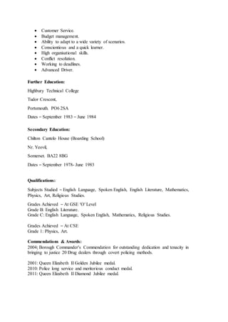  Customer Service.
 Budget management.
 Ability to adapt to a wide variety of scenarios.
 Conscientious and a quick learner.
 High organisational skills.
 Conflict resolution.
 Working to deadlines.
 Advanced Driver.
Further Education:
Highbury Technical College
Tudor Crescent,
Portsmouth. PO6 2SA
Dates – September 1983 – June 1984
Secondary Education:
Chilton Cantelo House (Boarding School)
Nr. Yeovil,
Somerset. BA22 8BG
Dates – September 1978- June 1983
Qualifications:
Subjects Studied – English Language, Spoken English, English Literature, Mathematics,
Physics, Art, Religious Studies.
Grades Achieved – At GSE ‘O’ Level
Grade B: English Literature.
Grade C: English Language, Spoken English, Mathematics, Religious Studies.
Grades Achieved – At CSE
Grade 1: Physics, Art.
Commendations & Awards:
2004; Borough Commander’s Commendation for outstanding dedication and tenacity in
bringing to justice 20 Drug dealers through covert policing methods.
2001: Queen Elizabeth II Golden Jubilee medal.
2010: Police long service and meritorious conduct medal.
2011: Queen Elizabeth II Diamond Jubilee medal.
 