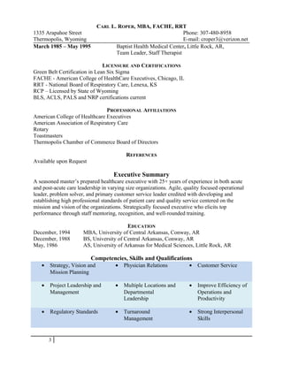 CARL L. ROPER, MBA, FACHE, RRT
1335 Arapahoe Street Phone: 307-480-8958
Thermopolis, Wyoming E-mail: croper3@verizon.net
March 1985 – May 1995 Baptist Health Medical Center, Little Rock, AR,
Team Leader, Staff Therapist
LICENSURE AND CERTIFICATIONS
Green Belt Certification in Lean Six Sigma
FACHE - American College of HealthCare Executives, Chicago, IL
RRT - National Board of Respiratory Care, Lenexa, KS
RCP – Licensed by State of Wyoming
BLS, ACLS, PALS and NRP certifications current
PROFESSIONAL AFFILIATIONS
American College of Healthcare Executives
American Association of Respiratory Care
Rotary
Toastmasters
Thermopolis Chamber of Commerce Board of Directors
REFERENCES
Available upon Request
Executive Summary
A seasoned master’s prepared healthcare executive with 25+ years of experience in both acute
and post-acute care leadership in varying size organizations. Agile, quality focused operational
leader, problem solver, and primary customer service leader credited with developing and
establishing high professional standards of patient care and quality service centered on the
mission and vision of the organizations. Strategically focused executive who elicits top
performance through staff mentoring, recognition, and well-rounded training.
EDUCATION
December, 1994 MBA, University of Central Arkansas, Conway, AR
December, 1988 BS, University of Central Arkansas, Conway, AR
May, 1986 AS, University of Arkansas for Medical Sciences, Little Rock, AR
Competencies, Skills and Qualifications
• Strategy, Vision and
Mission Planning
• Physician Relations • Customer Service
• Project Leadership and
Management
• Multiple Locations and
Departmental
Leadership
• Improve Efficiency of
Operations and
Productivity
• Regulatory Standards • Turnaround
Management
• Strong Interpersonal
Skills
3
 