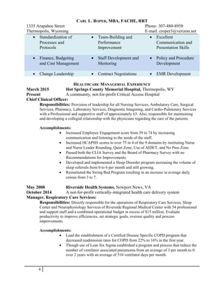 CARL L. ROPER, MBA, FACHE, RRT
1335 Arapahoe Street Phone: 307-480-8958
Thermopolis, Wyoming E-mail: croper3@verizon.net
• Standardization of
Processes and
Protocols
• Team-Building and
Performance
Improvement
• Excellent
Communication and
Presentation Skills
• Finance, Budgeting
and Cost Management
• Staff Development and
Mentoring
• Policy and Procedure
Development
• Change Leadership • Contract Negotiations • EMR Development
HEALTHCARE MANAGERIAL EXPERIENCE
March 2015 Hot Springs County Memorial Hospital, Thermopolis, WY
Present A community, not-for-profit Critical Access Hospital
Chief Clinical Officer:
Responsibilities: Provision of leadership for all Nursing Services, Ambulatory Care, Surgical
Services, Pharmacy, Laboratory Services, Diagnostic Imagining, and Cardio-Pulmonary Services
with a Professional and supportive staff of approximately 63. Also, responsible for maintaining
and developing a collegial relationship with the physicians regarding the care of the patients.
Accomplishments:
• Increased Employee Engagement score from 59 to 74 by increasing
communication and listening to the needs of the staff.
• Increased HCAPHS scores to over 75 in 4 of the 9 domains by instituting Nurse
and Nurse Leader Rounding, Quiet Zone, Use of AIDET, and No Pass Zone.
• Passed both the CLIA Survey and the Board of Pharmacy Survey with no
Recommendations for Improvements.
• Developed and implemented a Sleep Disorder program increasing the volume of
sleep referrals from 0 to 6 per month and still growing.
• Reinstituted the Swing Bed Program resulting in an increase in average daily
census from 3 to 7.
May 2008 Riverside Health Systems, Newport News, VA
October 2014 A not-for-profit vertically-integrated health care delivery system
Manager, Respiratory Care Services:
Responsibilities: Directly responsible for the operations of Respiratory Care Services, Sleep
Center and Neurophysiology Services of Riverside Regional Medical Center with 54 professional
and support staff and a combined operational budget in excess of $15 million. Evaluate
productivity to improve efficiencies, set strategic goals, oversee quality and process
improvements.
Accomplishments:
• Lead the establishment of a Certified Disease Specific COPD program that
decreased readmission rates for COPD from 22% to 16% in the first year.
• Though use of Lean Six Sigma established a program and process that reduce the
number of ventilator associated pneumonia from an average of 3 per month to 0
over 2 years with an average of 510 ventilator days per month.
4
 