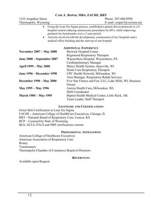 CARL L. ROPER, MBA, FACHE, RRT
1335 Arapahoe Street Phone: 307-480-8958
Thermopolis, Wyoming E-mail: croper3@verizon.net
• Using the Lean Six Sigma process, established a patient driven protocols in a 6
hospital system reducing unnecessary procedures by 88%, while improving
productivity benchmarks over a 3 year period.
• Actively involved with the development, construction of two hospitals and a
medical office building and the start-up of one hospital.
ADDITIONAL EXPERIENCE
November 2007 – May 2008 Berwick Hospital Center
Registered Respiratory Therapist
June 2000 – September 2007 Waynesboro Hospital, Waynesboro, PA
Cardiopulmonary Manager
April 1999 – May 2000 Mercy Health System, Janesville, WI
Home Care Respiratory Therapist
June 1996 – December 1998 UPC Health Network, Milwaukee, WI
Area Manager, Respiratory Rehab Services
December 1998 – May 2000 Five Star Fitness and Fun, LLC, Lake Mills, WI, Business
Owner
May 1995 – May 1996 Aurora Health Care, Milwaukee, WI,
Shift Coordinator
March 1985 – May 1995 Baptist Health Medical Center, Little Rock, AR,
Team Leader, Staff Therapist
LICENSURE AND CERTIFICATIONS
Green Belt Certification in Lean Six Sigma
FACHE - American College of HealthCare Executives, Chicago, IL
RRT - National Board of Respiratory Care, Lenexa, KS
RCP – Licensed by State of Wyoming
BLS, ACLS, PALS and NRP certifications current
PROFESSIONAL AFFILIATIONS
American College of Healthcare Executives
American Association of Respiratory Care
Rotary
Toastmasters
Thermopolis Chamber of Commerce Board of Directors
REFERENCES
Available upon Request
5
 