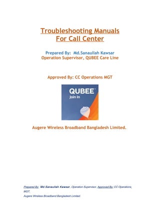 Troubleshooting Manuals
For Call Center
Prepared By: Md.Sanaullah Kawsar
Operation Supervisor, QUBEE Care Line
Approved By: CC Operations MGT
Augere Wireless Broadband Bangladesh Limited.
Prepared By: Md.Sanaullah Kawsar, Operation Supervisor, Approved By: CC Operations
MGT,
Augere Wireless Broadband Bangladesh Limited.
 