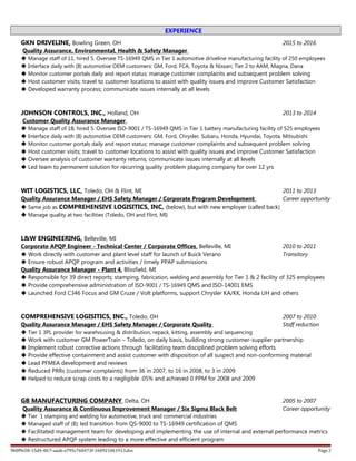 EXPERIENCE
GKN DRIVELINE, Bowling Green, OH 2015 to 2016
Quality Assurance, Environmental, Health & Safety Manager
 Manage staff of 11; hired 5. Oversee TS-16949 QMS in Tier 1 automotive driveline manufacturing facility of 250 employees
 Interface daily with (8) automotive OEM customers: GM, Ford, FCA, Toyota & Nissan; Tier 2 to AAM, Magna, Dana
 Monitor customer portals daily and report status; manage customer complaints and subsequent problem solving
 Host customer visits; travel to customer locations to assist with quality issues and improve Customer Satisfaction
 Developed warranty process; communicate issues internally at all levels
JOHNSON CONTROLS, INC., Holland, OH 2013 to 2014
Customer Quality Assurance Manager
 Manage staff of 18; hired 5. Oversee ISO-9001 / TS-16949 QMS in Tier 1 battery manufacturing facility of 525 employees
 Interface daily with (8) automotive OEM customers: GM, Ford, Chrysler, Subaru, Honda, Hyundai, Toyota, Mitsubishi
 Monitor customer portals daily and report status; manage customer complaints and subsequent problem solving
 Host customer visits; travel to customer locations to assist with quality issues and improve Customer Satisfaction
 Oversee analysis of customer warranty returns; communicate issues internally at all levels
 Led team to permanent solution for recurring quality problem plaguing company for over 12 yrs
WIT LOGISTICS, LLC, Toledo, OH & Flint, MI 2011 to 2013
Quality Assurance Manager / EHS Safety Manager / Corporate Program Development Career opportunity
 Same job as COMPREHENSIVE LOGISITICS, INC, (below), but with new employer (called back)
 Manage quality at two facilities (Toledo, OH and Flint, MI)
L&W ENGINEERING, Belleville, MI
Corporate APQP Engineer - Technical Center / Corporate Offices, Belleville, MI 2010 to 2011
 Work directly with customer and plant level staff for launch of Buick Verano Transitory
 Ensure robust APQP program and activities / timely PPAP submissions
Quality Assurance Manager - Plant 4, Blissfield, MI
 Responsible for 39 direct reports; stamping, fabrication, welding and assembly for Tier 1 & 2 facility of 325 employees
 Provide comprehensive administration of ISO-9001 / TS-16949 QMS and ISO-14001 EMS
 Launched Ford C346 Focus and GM Cruze / Volt platforms, support Chrysler KA/KK, Honda UH and others
COMPREHENSIVE LOGISITICS, INC., Toledo, OH 2007 to 2010
Quality Assurance Manager / EHS Safety Manager / Corporate Quality Staff reduction
 Tier 1 3PL provider for warehousing & distribution, repack, kitting, assembly and sequencing
 Work with customer GM PowerTrain – Toledo, on daily basis, building strong customer-supplier partnership
 Implement robust corrective actions through facilitating team disciplined problem solving efforts
 Provide effective containment and assist customer with disposition of all suspect and non-conforming material
 Lead PFMEA development and reviews
 Reduced PRRs (customer complaints) from 36 in 2007, to 16 in 2008, to 3 in 2009
 Helped to reduce scrap costs to a negligible .05% and achieved 0 PPM for 2008 and 2009
GB MANUFACTURING COMPANY, Delta, OH 2005 to 2007
Quality Assurance & Continuous Improvement Manager / Six Sigma Black Belt Career opportunity
 Tier 1 stamping and welding for automotive, truck and commercial industries
 Managed staff of (8); led transition from QS-9000 to TS-16949 certification of QMS
 Facilitated management team for developing and implementing the use of internal and external performance metrics
 Restructured APQP system leading to a more effective and efficient program
9b0f9e58-15d4-4fc7-aaab-a795c760473f-160921061913.doc Page 2
 