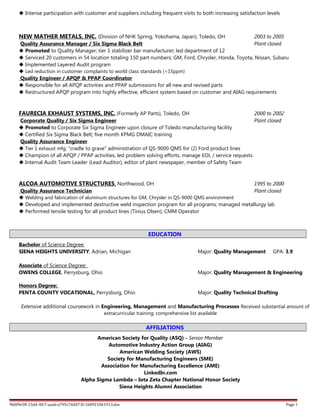  Intense participation with customer and suppliers including frequent visits to both increasing satisfaction levels
NEW MATHER METALS, INC. (Division of NHK Spring, Yokohama, Japan), Toledo, OH 2003 to 2005
Quality Assurance Manager / Six Sigma Black Belt Plant closed
 Promoted to Quality Manager; tier 1 stabilizer bar manufacturer; led department of 12
 Serviced 20 customers in 54 location totaling 150 part numbers; GM, Ford, Chrysler, Honda, Toyota, Nissan, Subaru
 Implemented Layered Audit program
 Led reduction in customer complaints to world class standards (<15ppm)
Quality Engineer / APQP & PPAP Coordinator
 Responsible for all APQP activities and PPAP submissions for all new and revised parts
 Restructured APQP program into highly effective, efficient system based on customer and AIAG requirements
FAURECIA EXHAUST SYSTEMS, INC. (Formerly AP Parts), Toledo, OH 2000 to 2002
Corporate Quality / Six Sigma Engineer Plant closed
 Promoted to Corporate Six Sigma Engineer upon closure of Toledo manufacturing facility
 Certified Six Sigma Black Belt; five month KPMG DMAIC training
Quality Assurance Engineer
 Tier 1 exhaust mfg; “cradle to grave” administration of QS-9000 QMS for (2) Ford product lines
 Champion of all APQP / PPAP activities, led problem solving efforts, manage EOL / service requests.
 Internal Audit Team Leader (Lead Auditor), editor of plant newspaper, member of Safety Team
ALCOA AUTOMOTIVE STRUCTURES, Northwood, OH 1995 to 2000
Quality Assurance Technician Plant closed
 Welding and fabrication of aluminum structures for GM, Chrysler in QS-9000 QMS environment
 Developed and implemented destructive weld inspection program for all programs; managed metallurgy lab
 Performed tensile testing for all product lines (Tinius Olsen); CMM Operator
EDUCATION
Bachelor of Science Degree:
SIENA HEIGHTS UNIVERSITY, Adrian, Michigan Major: Quality Management GPA: 3.9
Associate of Science Degree:
OWENS COLLEGE, Perrysburg, Ohio Major: Quality Management & Engineering
Honors Degree:
PENTA COUNTY VOCATIONAL, Perrysburg, Ohio Major: Quality Technical Drafting
Extensive additional coursework in Engineering, Management and Manufacturing Processes Received substantial amount of
extracurricular training; comprehensive list available
AFFILIATIONS
American Society for Quality (ASQ) - Senior Member
Automotive Industry Action Group (AIAG)
American Welding Society (AWS)
Society for Manufacturing Engineers (SME)
Association for Manufacturing Excellence (AME)
LinkedIn.com
Alpha Sigma Lambda – Iota Zeta Chapter National Honor Society
Siena Heights Alumni Association
9b0f9e58-15d4-4fc7-aaab-a795c760473f-160921061913.doc Page 3
 
