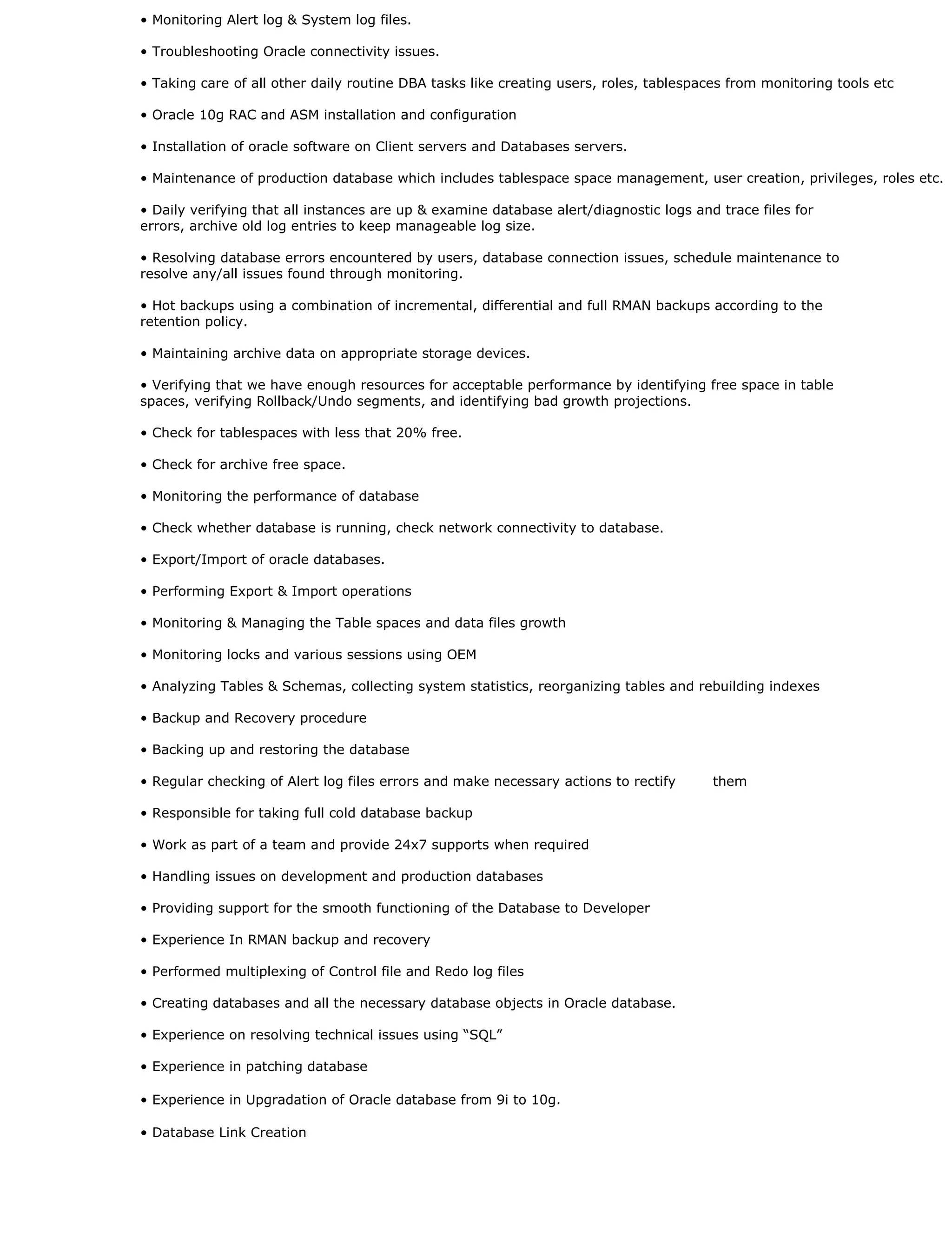 • Monitoring Alert log & System log files.
• Troubleshooting Oracle connectivity issues.
• Taking care of all other daily routine DBA tasks like creating users, roles, tablespaces from monitoring tools etc
• Oracle 10g RAC and ASM installation and configuration
• Installation of oracle software on Client servers and Databases servers.
• Maintenance of production database which includes tablespace space management, user creation, privileges, roles etc.
• Daily verifying that all instances are up & examine database alert/diagnostic logs and trace files for
errors, archive old log entries to keep manageable log size.
• Resolving database errors encountered by users, database connection issues, schedule maintenance to
resolve any/all issues found through monitoring.
• Hot backups using a combination of incremental, differential and full RMAN backups according to the
retention policy.
• Maintaining archive data on appropriate storage devices.
• Verifying that we have enough resources for acceptable performance by identifying free space in table
spaces, verifying Rollback/Undo segments, and identifying bad growth projections.
• Check for tablespaces with less that 20% free.
• Check for archive free space.
• Monitoring the performance of database
• Check whether database is running, check network connectivity to database.
• Export/Import of oracle databases.
• Performing Export & Import operations
• Monitoring & Managing the Table spaces and data files growth
• Monitoring locks and various sessions using OEM
• Analyzing Tables & Schemas, collecting system statistics, reorganizing tables and rebuilding indexes
• Backup and Recovery procedure
• Backing up and restoring the database
• Regular checking of Alert log files errors and make necessary actions to rectify them
• Responsible for taking full cold database backup
• Work as part of a team and provide 24x7 supports when required
• Handling issues on development and production databases
• Providing support for the smooth functioning of the Database to Developer
• Experience In RMAN backup and recovery
• Performed multiplexing of Control file and Redo log files
• Creating databases and all the necessary database objects in Oracle database.
• Experience on resolving technical issues using “SQL”
• Experience in patching database
• Experience in Upgradation of Oracle database from 9i to 10g.
• Database Link Creation
 