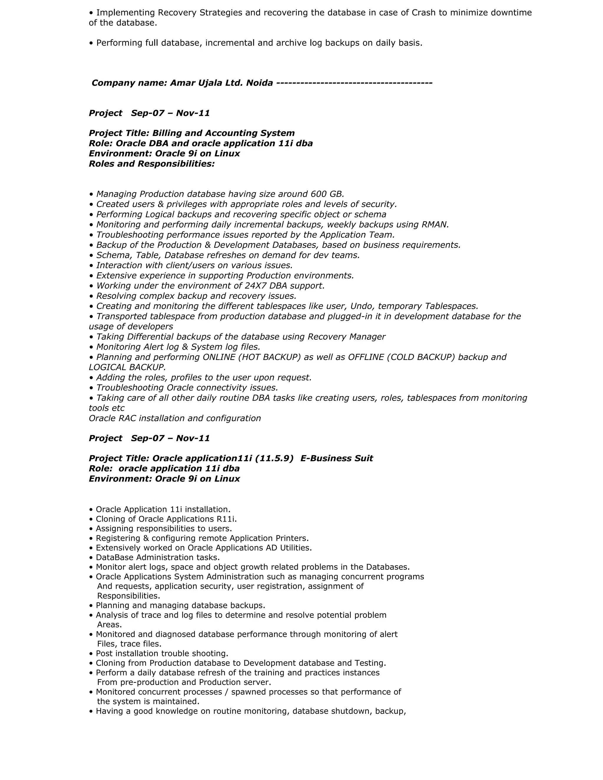 • Implementing Recovery Strategies and recovering the database in case of Crash to minimize downtime
of the database.
• Performing full database, incremental and archive log backups on daily basis.
Company name: Amar Ujala Ltd. Noida ---------------------------------------
Project Sep-07 – Nov-11
Project Title: Billing and Accounting System
Role: Oracle DBA and oracle application 11i dba
Environment: Oracle 9i on Linux
Roles and Responsibilities:
• Managing Production database having size around 600 GB.
• Created users & privileges with appropriate roles and levels of security.
• Performing Logical backups and recovering specific object or schema
• Monitoring and performing daily incremental backups, weekly backups using RMAN.
• Troubleshooting performance issues reported by the Application Team.
• Backup of the Production & Development Databases, based on business requirements.
• Schema, Table, Database refreshes on demand for dev teams.
• Interaction with client/users on various issues.
• Extensive experience in supporting Production environments.
• Working under the environment of 24X7 DBA support.
• Resolving complex backup and recovery issues.
• Creating and monitoring the different tablespaces like user, Undo, temporary Tablespaces.
• Transported tablespace from production database and plugged-in it in development database for the
usage of developers
• Taking Differential backups of the database using Recovery Manager
• Monitoring Alert log & System log files.
• Planning and performing ONLINE (HOT BACKUP) as well as OFFLINE (COLD BACKUP) backup and
LOGICAL BACKUP.
• Adding the roles, profiles to the user upon request.
• Troubleshooting Oracle connectivity issues.
• Taking care of all other daily routine DBA tasks like creating users, roles, tablespaces from monitoring
tools etc
Oracle RAC installation and configuration
Project Sep-07 – Nov-11
Project Title: Oracle application11i (11.5.9) E-Business Suit
Role: oracle application 11i dba
Environment: Oracle 9i on Linux
• Oracle Application 11i installation.
• Cloning of Oracle Applications R11i.
• Assigning responsibilities to users.
• Registering & configuring remote Application Printers.
• Extensively worked on Oracle Applications AD Utilities.
• DataBase Administration tasks.
• Monitor alert logs, space and object growth related problems in the Databases.
• Oracle Applications System Administration such as managing concurrent programs
And requests, application security, user registration, assignment of
Responsibilities.
• Planning and managing database backups.
• Analysis of trace and log files to determine and resolve potential problem
Areas.
• Monitored and diagnosed database performance through monitoring of alert
Files, trace files.
• Post installation trouble shooting.
• Cloning from Production database to Development database and Testing.
• Perform a daily database refresh of the training and practices instances
From pre-production and Production server.
• Monitored concurrent processes / spawned processes so that performance of
the system is maintained.
• Having a good knowledge on routine monitoring, database shutdown, backup,
 