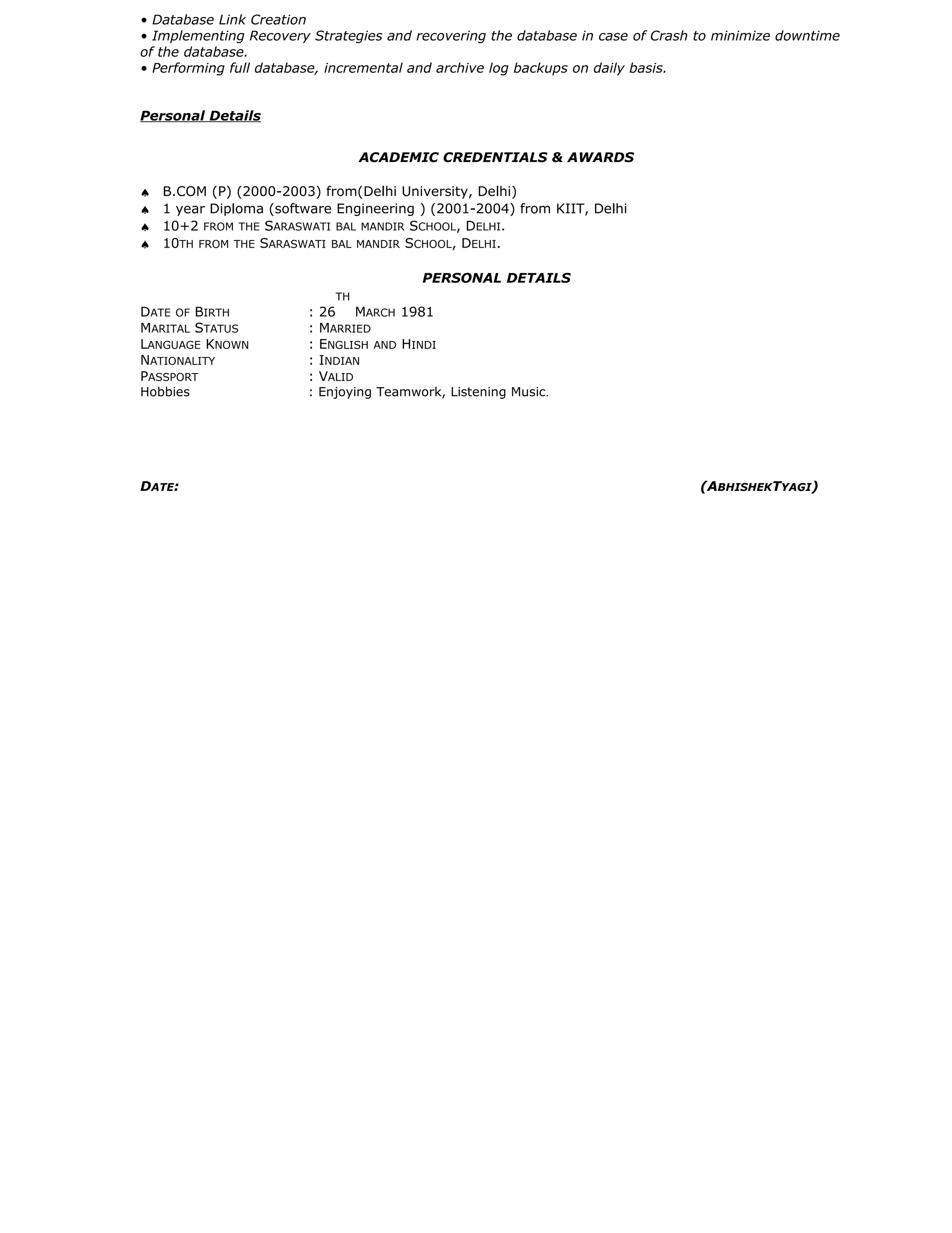 • Database Link Creation
• Implementing Recovery Strategies and recovering the database in case of Crash to minimize downtime
of the database.
• Performing full database, incremental and archive log backups on daily basis.
Personal Details
ACADEMIC CREDENTIALS & AWARDS
♠ B.COM (P) (2000-2003) from(Delhi University, Delhi)
♠ 1 year Diploma (software Engineering ) (2001-2004) from KIIT, Delhi
♠ 10+2 FROM THE SARASWATI BAL MANDIR SCHOOL, DELHI.
♠ 10TH FROM THE SARASWATI BAL MANDIR SCHOOL, DELHI.
PERSONAL DETAILS
DATE OF BIRTH : 26
TH
MARCH 1981
MARITAL STATUS : MARRIED
LANGUAGE KNOWN : ENGLISH AND HINDI
NATIONALITY : INDIAN
PASSPORT : VALID
Hobbies : Enjoying Teamwork, Listening Music.
DATE: (ABHISHEKTYAGI)
 
