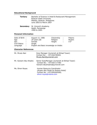 Educational Background
Tertiary Bachelor of Science in Hotel & Restaurant Management
Bulacan State University
Malolos, Bulacan, Philippines
June 2003 to March 2007
Secondary St. Vincent’s Academy
Apalit, Pampanga
1999 to 2003
Personal Information
Date of Birth : August 13, 1986
Age : 29 years old
Sex : Female
Civil Status : Single
Citizenship : Filipino
Religion : Muslim
Height : 5’3”
Language : English and Basic knowledge on Arabic
Character References
Mr. Mrudu Nair Duty Manager (Jumeirah at Etihad Tower)
Contact No.: +971562785001
Mrudu.Nair@jumeirah.com
Mr. Kareem Abu Khadra Senior DutyManager (Jumeirah at Etihad Tower)
Contact No.: +971501117382
Kareem.Abukhadra@jumeirah.com
Ms. Eliren Reyes Human Resource Coordinator
(Arjaan Abu Dhabi by Rotana Hotel)
Contact No: +971504264508)
eliren.reyes@rotana.com
 