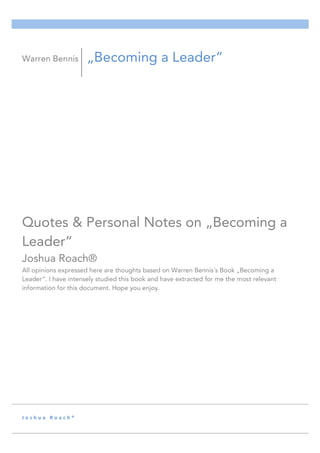 J o s h u a 	 R o a c h ® 	
Quotes & Personal Notes on „Becoming a
Leader“
Joshua Roach®
All opinions expressed here are thoughts based on Warren Bennis´s Book „Becoming a
Leader“. I have intensely studied this book and have extracted for me the most relevant
information for this document. Hope you enjoy.
Warren Bennis „Becoming a Leader“
 