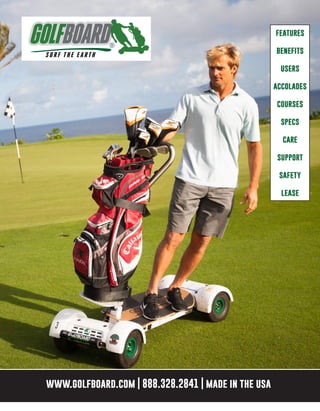 features
benefits
users
accolades
courses
specs
care
support
safety
lease
www.golfboard.com | 888.328.2841 | made in the usawww.golfboard.com | 888.328.2841 | made in the usawww.golfboard.com | 888.328.2841 | made in the usa
features
benefits
users
accolades
courses
specs
care
support
safety
lease
www.golfboard.com | 888.328.2841 | made in the usa
 