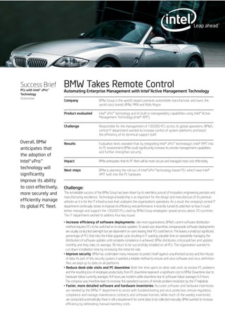 Success Brief
PCs with Intel®vPro™
Technology
Automotive
BMW Takes Remote Control
Overall, BMW
anticipates that
the adoption of
Intel®vPro™
technology will
significantly
improve its ability
to cost-effectively,
more securely and
efficiently manage
its global PC fleet.
Automating Enterprise Management with Intel®Active Management Technology
Company BMW Group is the world's largest premium automobile manufacturer and owns the
world-class brands BMW, MINI and Rolls-Royce.
Product evaluated Intel® vPro™ technology and its built-in manageability capabilities using Intel® Active
Management Technology (Intel® AMT).
Challenge Responsible for the management of 100,000 PCs across its global operations, BMW’s
central IT department wanted to increase control of system platforms and boost
the efficiency of its technical support staff.
Results Evaluation tests revealed that, by integrating Intel® vPro™ technology’s Intel® AMT into
its PC environment, BMW could significantly increase its remote management capabilities
and further strengthen security.
Impact BMW anticipates that its PC fleet will be more secure and managed more cost effectively.
Next steps BMW is planning the roll-out of Intel®vPro™technology-based PCs which have Intel®
AMT built into the PC hardware.
Challenge:
The remarkable success of the BMW Group has been driven by its relentless pursuit of innovation, engineering precision and
manufacturing excellence. Technological leadership is as important for the design and manufacture of its premium
vehicles as it is for the IT infrastructure that underpins the organisation’s operations. As a result, the company’s central IT
department continually strives to improve its efficiency and performance. It recently turned its attention to how it could
better manage and support the 100,000 PCs used by BMW Group employees spread across about 20 countries.
The IT department wished to address four key issues:
• Increase efficiency of software deployments. Like most organisations, BMW’s current software distribution
method requires PCs to be switched on to receive updates. To avoid user downtime, companywide software deployments
areusuallyconductedovernightbutaredependentonusersleavingtheirPCsswitchedon.Thisleavesasmall,butsignificant,
percentage of PCs that miss the initial upgrade cycle, resulting in IT wasting valuable time on repeatedly managing the
distribution of software updates until complete compliance is achieved. BMW distributes critical patches and updates
monthly and they take, on average, 36 hours to be successfully installed on all PCs. The organisation wanted to
cut down installation time by increasing the initial hit-rate.
• Improve security. BMW has undertaken many measures to protect itself against unauthorised access and the misuse
of data. As part of this security system, it wanted a reliable method to ensure anti-virus software and virus-definition
files are kept up to date on all platforms.
• Reduce desk-side visits and PC downtime. Both the time spent on desk-side visits to resolve PC problems
and the resulting loss of employee productivity from PC downtime represent a significant cost to BMW. Downtime due to
hardware failure currently averages 4.4 hours per incident while downtime due to software failure averages 6.3 hours.
The company was therefore keen to increase the speedand success of remote problem resolution by the IT helpdesk.
• Faster, more detailed software and hardware inventories. Accurate software and hardware inventories
are needed by the BMW IT department to assist with troubleshooting and virus protection, ensure regulatory
compliance and manage maintenance contracts and software licenses. While much of the weekly inventories
are conducted automatically, there is still a requirement for some data to be collected manually. BMW wanted to increase
efficiency by eliminating manual inventory costs.
 