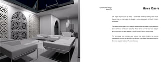 Sustainable Design                               	
                     Miami, FL Hava Oasis
The project objective was to design a sustainable residence meeting LEED Home
requirements that intermingled the designer’s cultural background with South Florida’s
enviroment.
The design solution was a LEED platinum residence that was based on the research of
historical Perisan architectural styles that offered climate controls for a harsh, hot and
aird environment that were adapted to South Florida’s hot and humid climate.
The technology and materials used reduced the carbon footprint by lowering
maintenance cost over the lifecycle of the structure. The exterior and interior design of
the home intgrated tradtional Persian influences.
 
