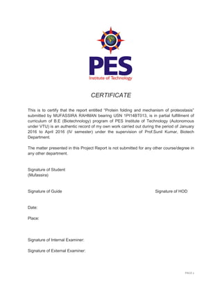 PAGE 2
CERTIFICATE
This is to certify that the report entitled “Protein folding and mechanism of proteostasis”
submitted by MUFASSIRA RAHMAN bearing USN 1PI14BT013, is in partial fulfillment of
curriculum of B.E (Biotechnology) program of PES Institute of Technology (Autonomous
under VTU) is an authentic record of my own work carried out during the period of January
2016 to April 2016 (IV semester) under the supervision of Prof.Sunil Kumar, Biotech
Department.
The matter presented in this Project Report is not submitted for any other course/degree in
any other department.
Signature of Student
(Mufassira)
Signature of Guide Signature of HOD
Date:
Place:
Signature of Internal Examiner:
Signature of External Examiner:
 