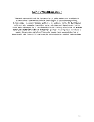 PAGE 3
ACKNOWLEDEGEMENT
I express my satisfaction on the completion of this paper presentation project report
submission as a part of the curriculum for the degree of Bachelor of Engineering,
Biotechnology. I express my deepest gratitude to my guide and mentor Mr. Sunil Kumar
for his kind help, support and consistent guidance in this project for entire period of this
course, which has helped me to complete this course successfully. I also thank Dr. Roshan
Makam, Head of the Department-Biotechnology, PESIT for giving me an opportunity to
present this work as a part of my IV semester course. I also appreciate the help of
Librarians for their kind support in providing the necessary papers required for References.
 