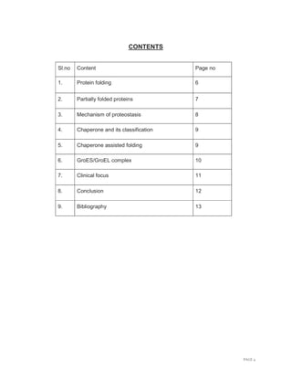 PAGE 4
CONTENTS
Sl.no Content Page no
1. Protein folding 6
2. Partially folded proteins 7
3. Mechanism of proteostasis 8
4. Chaperone and its classification 9
5. Chaperone assisted folding 9
6. GroES/GroEL complex 10
7. Clinical focus 11
8. Conclusion 12
9. Bibliography 13
 