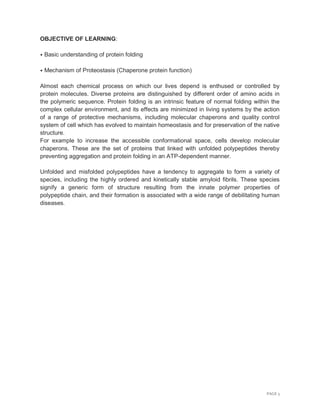 PAGE 5
OBJECTIVE OF LEARNING:
⦁ Basic understanding of protein folding
⦁ Mechanism of Proteostasis (Chaperone protein function)
Almost each chemical process on which our lives depend is enthused or controlled by
protein molecules. Diverse proteins are distinguished by different order of amino acids in
the polymeric sequence. Protein folding is an intrinsic feature of normal folding within the
complex cellular environment, and its effects are minimized in living systems by the action
of a range of protective mechanisms, including molecular chaperons and quality control
system of cell which has evolved to maintain homeostasis and for preservation of the native
structure.
For example to increase the accessible conformational space, cells develop molecular
chaperons. These are the set of proteins that linked with unfolded polypeptides thereby
preventing aggregation and protein folding in an ATP-dependent manner.
Unfolded and misfolded polypeptides have a tendency to aggregate to form a variety of
species, including the highly ordered and kinetically stable amyloid fibrils. These species
signify a generic form of structure resulting from the innate polymer properties of
polypeptide chain, and their formation is associated with a wide range of debilitating human
diseases.
 
