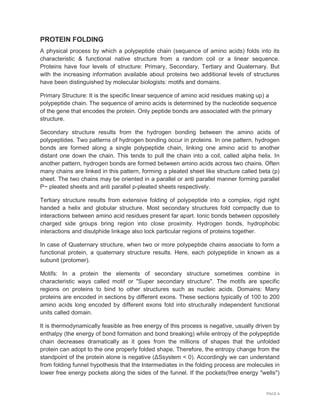 PAGE 6
PROTEIN FOLDING
A physical process by which a polypeptide chain (sequence of amino acids) folds into its
characteristic & functional native structure from a random coil or a linear sequence.
Proteins have four levels of structure: Primary, Secondary, Tertiary and Quaternary. But
with the increasing information available about proteins two additional levels of structures
have been distinguished by molecular biologists: motifs and domains.
Primary Structure: It is the specific linear sequence of amino acid residues making up) a
polypeptide chain. The sequence of amino acids is determined by the nucleotide sequence
of the gene that encodes the protein. Only peptide bonds are associated with the primary
structure.
Secondary structure results from the hydrogen bonding between the amino acids of
polypeptides. Two patterns of hydrogen bonding occur in proteins. In one pattern, hydrogen
bonds are formed along a single polypeptide chain, linking one amino acid to another
distant one down the chain. This tends to pull the chain into a coil, called alpha helix. In
another pattern, hydrogen bonds are formed between amino acids across two chains. Often
many chains are linked in this pattern, forming a pleated sheet like structure called beta (p)
sheet. The two chains may be oriented in a parallel or anti parallel manner forming parallel
P~ pleated sheets and anti parallel p-pleated sheets respectively.
Tertiary structure results from extensive folding of polypeptide into a complex, rigid right
handed a helix and globular structure. Most secondary structures fold compactly due to
interactions between amino acid residues present far apart. Ionic bonds between oppositely
charged side groups bring region into close proximity. Hydrogen bonds, hydrophobic
interactions and disulphide linkage also lock particular regions of proteins together.
In case of Quaternary structure, when two or more polypeptide chains associate to form a
functional protein, a quaternary structure results. Here, each polypeptide in known as a
subunit (protomer).
Motifs: In a protein the elements of secondary structure sometimes combine in
characteristic ways called motif or "Super secondary structure". The motifs are specific
regions on proteins to bind to other structures such as nucleic acids. Domains: Many
proteins are encoded in sections by different exons. These sections typically of 100 to 200
amino acids long encoded by different exons fold into structurally independent functional
units called domain.
It is thermodynamically feasible as free energy of this process is negative, usually driven by
enthalpy (the energy of bond formation and bond breaking) while entropy of the polypeptide
chain decreases dramatically as it goes from the millions of shapes that the unfolded
protein can adopt to the one properly folded shape, Therefore, the entropy change from the
standpoint of the protein alone is negative (ΔSsystem < 0). Accordingly we can understand
from folding funnel hypothesis that the Intermediates in the folding process are molecules in
lower free energy pockets along the sides of the funnel. If the pockets(free energy "wells")
 