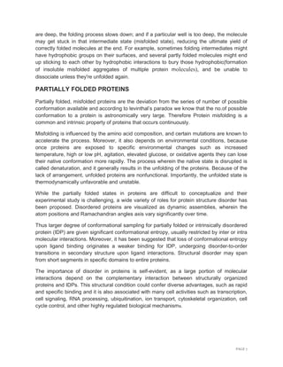 PAGE 7
are deep, the folding process slows down; and if a particular well is too deep, the molecule
may get stuck in that intermediate state (misfolded state), reducing the ultimate yield of
correctly folded molecules at the end. For example, sometimes folding intermediates might
have hydrophobic groups on their surfaces, and several partly folded molecules might end
up sticking to each other by hydrophobic interactions to bury those hydrophobic(formation
of insoluble misfolded aggregates of multiple protein molecules), and be unable to
dissociate unless they're unfolded again.
PARTIALLY FOLDED PROTEINS
Partially folded, misfolded proteins are the deviation from the series of number of possible
conformation available and according to levinthal’s paradox we know that the no.of possible
conformation to a protein is astronomically very large. Therefore Protein misfolding is a
common and intrinsic property of proteins that occurs continuously.
Misfolding is influenced by the amino acid composition, and certain mutations are known to
accelerate the process. Moreover, it also depends on environmental conditions, because
once proteins are exposed to specific environmental changes such as increased
temperature, high or low pH, agitation, elevated glucose, or oxidative agents they can lose
their native conformation more rapidly. The process wherein the native state is disrupted is
called denaturation, and it generally results in the unfolding of the proteins. Because of the
lack of arrangement, unfolded proteins are nonfunctional. Importantly, the unfolded state is
thermodynamically unfavorable and unstable.
While the partially folded states in proteins are difficult to conceptualize and their
experimental study is challenging, a wide variety of roles for protein structure disorder has
been proposed. Disordered proteins are visualized as dynamic assemblies, wherein the
atom positions and Ramachandran angles axis vary significantly over time.
Thus larger degree of conformational sampling for partially folded or intrinsically disordered
protein (IDP) are given significant conformational entropy, usually restricted by inter or intra
molecular interactions. Moreover, it has been suggested that loss of conformational entropy
upon ligand binding originates a weaker binding for IDP, undergoing disorder-to-order
transitions in secondary structure upon ligand interactions. Structural disorder may span
from short segments in specific domains to entire proteins.
The importance of disorder in proteins is self-evident, as a large portion of molecular
interactions depend on the complementary interaction between structurally organized
proteins and IDPs. This structural condition could confer diverse advantages, such as rapid
and specific binding and it is also associated with many cell activities such as transcription,
cell signaling, RNA processing, ubiquitination, ion transport, cytoskeletal organization, cell
cycle control, and other highly regulated biological mechanisms.
 