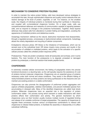 PAGE 8
MECHANISM TO CONSERVE PROTEIN FOLDING
In order to maintain the native protein folding, cells have developed various strategies to
accomplish this task, through sophisticated chaperone and quality control networks that can
resolve damage at the level of protein, organelle, or cell For instance, on the smallest
scale, the integrity of individual proteins is monitored during their synthesis in ribosomes,
and coupled with co-translational chaperone function. On a larger scale, cells use
compartmentalized defenses and networks of communication capable of signaling between
cells, and so respond to changes in the proteome homeostasis. Together, these layered
defenses help protect cells from alterations in protein folding and degradation, avoiding the
appearance of misfolded proteins and deleterious events.
Autophagy mechanism: defined as the natural, destructive mechanism that disassembles,
through a regulated process, unnecessary or dysfunctional cellular components. Autophagy
allows the orderly degradation and recycling of cellular components
Endoplasmic reticulum stress: ER Stress is the imbalance of homeostasis, which can be
sensed even at the subcellular level. ER stress impairs many process and results in the
accumulation of unfolded or misfolded proteins, which leads to the activation of a specific
cellular process called the unfolded protein response (UPR).
Proteasomes: These are protein complexes inside all eukaryotes and archaea, and in some
bacteria. The main function of the proteasome is to degrade unneeded or damaged
proteins by proteolysis, a chemical reaction that breaks peptide bonds.
CHAPERONES
In extremely crowded cellular environment, the folding of polypeptide chains into precise
functional structures is a daunting task, so the cell typically requires the assistance of a set
of proteins termed molecular chaperones. Chaperones are an essential group of proteins
necessary under both normal and stress conditions. They assist in the efficient folding of
newly-translated proteins as these proteins are being synthesized on the ribosome and can
maintain pre-existing proteins in a stable conformation.
Chaperones can also promote the disaggregation of preformed protein aggregates and
capture unfolded polypeptides, stabilize intermediates, and prevent misfolded species from
accumulating in stressed cells. Many of the identified chaperones are called heat shock
proteins. Molecular chaperones have an essential role in the regulation of protein
conformation states - the process during which transient or stable interactions with client
proteins affects their conformation and activity. The general mechanism by which
chaperones carry out their function usually involves multiple rounds of regulated binding
and release of an unstable conformer of target polypeptides. The capacity of chaperones to
regulate these processes involves various co-chaperones combinations to interact with
chaperones to release folded proteins, to facilitate the assembly or disassembly or to affect
subcellular trafficking.
 