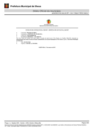 Prefeitura Municipal de Ilheus
Diário Oficial do Município
quinta-feira, 23 de março de 2017 | Ano II - Edição nº 00146 | Caderno 1
ESTADO DA BAHIA
PREFEITURA MUNICIPAL DE ILHÉUS
EXTRATO DO CONTRATO DE nº 069/2017 - DISPENSA DE LICITAÇÃO n. 044/2017
 Contratante: Município de Ilhéus.
 Contratado (a): DIOCESE DE AMARGOSA.
 CNPJ/CPF: 13.562.038/0001-08
 CLÁUSULA PRIMEIRA – DO OBJETO
1.1: Este Termo de Contrato tem como objeto a locação de imóvel sito à Vila Nazaré, s/n, Fundão, Ilhéus/BA, destinado ao
funcionamento das salas de aula do Ensino Fundamental l, da Escola Municipal de Vila Nazaré, ligados à Secretaria Municipal
de Educação.
 Valor: R$ 59.472,00
 Vigência: 17/03/2017 a 17/03/2018.
ILHÉUS/BA, 17 de março de 2017.
Praça J. J. Seabra S/N – Centro | S/N | Centro | Ilhéus-Ba Página 004
Este documento foi assinado digitalmente por SERASA Experian conforme MP n. 2.200-2/2001 de 24/08/2001, que institui a infra-estrutura de Chaves Públicas Brasileira -
ICP - Brasil. Cetificação diigital: C5A4B25C9F01F262A142A46DB8C3F6EE
Prefeitura Municipal de Ilheus
Diário Oficial do Município
quinta-feira, 23 de março de 2017 | Ano II - Edição nº 00146 | Caderno 1
 