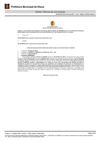 Prefeitura Municipal de Ilheus
Diário Oficial do Município
quinta-feira, 23 de março de 2017 | Ano II - Edição nº 00146 | Caderno 1
ESTADO DA BAHIA
PREFEITURA MUNICIPAL DE ILHÉUS
ERRATA AO EXTRATO DE PUBLICAÇÃO DO QUARTO TERMO DE PRORROGAÇÃO AO CONTRATO 018/2015,
DISPONIBILIZADO NO DIÁRIO OFICIAL DO MUNICÍPIO EM 17 DE MARÇO DE 2017, ed. 142/2017.
 Onde se Lê:
R$144.400,00 (cento e quarenta e quatro mil e quatrocentos reais)
 Leia-se:
R$ 140.400,00 (cento e quarenta mil e quatrocentos reais)
EXTRATO DO SEGUNDO TERMO DE RENOVAÇÃO AO CONTRATO DE Nº 018/2015.
 Contratante: Município de Ilhéus.
 Contratado (a): PORTELA AMBIENTAL RESÍDUOS LTDA – ME.
 CNPJ/CPF: 11.098.072/0001-30
 CLÁUSULA PRIMEIRA:
 Fica renovado o prazo do Contrato nº. 018/2015 assinado em 03 de Março de 2015, e sua Primeira Renovação com final
previsto para 04 de Março de 2017, por mais 12 (DOZE) meses a partir do dia 05 de março de 2017 e final previsto para 05 de março
de 2018 e o valor do desembolso será de 144.400,00 (Cento e quarenta e quatro mil e quatrocentos reais), conforme detalhado
na Cláusula Segunda do referido contrato acima. Cujo objetivo visa dar continuidade à execução na Prestação de Serviços de
natureza continuada, mediante a disponibilização de veículos de carga, com o fornecimento dos insumos necessários e
combustível, necessários à execução dos serviços, para atendimento às necessidades da Secretaria de Administração, nas
atividades de coleta e transporte de resíduos sólidos domésticos nos Distritos de Inema, Pimenteira e Banco Central, com as
condições previstas neste contrato e na Proposta de Preços apresentada pela CONTRATADA, anexo l, cuja interrupção causará
graves prejuízos a administração, e aos munícipes, por ser de natureza continuada e necessário, essencial para a comunidade, como
também pelo custo benefício realizado pela empresa, compatível com o praticado no mercado regional. Conforme solicitação do
Gabinete do Prefeito.
Ilhéus, 03 de Março de 2017.
Praça J. J. Seabra S/N – Centro | S/N | Centro | Ilhéus-Ba Página 005
Este documento foi assinado digitalmente por SERASA Experian conforme MP n. 2.200-2/2001 de 24/08/2001, que institui a infra-estrutura de Chaves Públicas Brasileira -
ICP - Brasil. Cetificação diigital: C5A4B25C9F01F262A142A46DB8C3F6EE
Prefeitura Municipal de Ilheus
Diário Oficial do Município
quinta-feira, 23 de março de 2017 | Ano II - Edição nº 00146 | Caderno 1
 