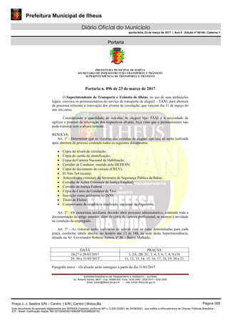 Prefeitura Municipal de Ilheus
Diário Oficial do Município
quinta-feira, 23 de março de 2017 | Ano II - Edição nº 00146 | Caderno 1
Portaria
PREFEITURA MUNICIPAL DE ILHÉUS
SECRETARIA DE INFRAESTRUTURA TRANSPORTE E TRÂNSITO
SUPERINTENDÊNCIA DE TRANSPORTE E TRÂNSITO
SUPERINTENDÊNCIA DE TRANSPORTE E TRÂNSITO – SUTRAN
Av. Roberto Santos, 86-A – Cep. 45568-635 Fone: 3234 2500 / 3234 2517 / 3234 2505
email: sutran@ilhéus.ba.gov.br - site: sutran.ilheus.ba.gov.br	 	
 
Portaria n. 096 de 23 de março de 2017
O Superintendente de Transporte e Trânsito de Ilhéus, no uso de suas atribuições
legais, convoca os permissionários do serviço de transporte de aluguel – TÁXI, para abertura
de processo referente à renovação dos alvarás de circulação, que vencem dia 31 de março do
ano em curso;
Considerando a quantidade de veículos de aluguel tipo TÁXI e a necesidade de
agilizar o proceso de renovação dos respectivos alvarás, haja visto que o permissionário não
pode transitar com o alvará vencido.
RESOLVE:
Art. 1º - Determinar que as vistorias dos veículos de aluguel tipo táxi só serão realizada
após abertura de proceso contendo todos os seguintes documentos:
 Cópia do alvará de circulação;
 Cópia do cartão de identificação;
 Cópia da Carteira Nacional de Habilitação;
 Certidão de Condutor, emitido pelo DETRAN;
 Cópia do documento do veículo (CRLV);
 01 foto 3x4 recente;
 Antecedentes criminais da Secretaria de Segurança Pública da Bahia;
 Certidão de Ações Criminais da Justiça Estadual;
 Certidão da Justiça Federal
 Cópia do Curso de Condutor de Táxi;
 Inscrição como autônomo no INSS;
 Título de Eleitor;
 Comprovante de residência atualizado, em nome do requerente.
Art. 2º - Os motoristas auxiliares deverão abrir processo administrativo, contendo toda a
documentação do artigo anterior, além de cópia da carteira profissional, se exercer a atividade
na condição de empregado.
Art. 3º - As vistorias serão realizadas de acordo com as datas determinadas para cada
praça, conforme tabela abaixo, no horário das 12 às 18h, na sede desta Superintendência,
situada na Av. Governador Roberto Santos, nº 86 – Bairro Malhado;
DATA PRAÇAS
24,27 e 28/03/2017 1, 2A, 2B, 2C, 3, 4, 5, 6, 7, 8, 9 e10
29, 30 e 31/03/2017 11, 12, 13, 14, 15, 16, 17, 18, 19, 20 e 21
Paragráfo único – Os alvarás serão entregues a partir do dia 31/03/2017
Praça J. J. Seabra S/N – Centro | S/N | Centro | Ilhéus-Ba Página 008
Este documento foi assinado digitalmente por SERASA Experian conforme MP n. 2.200-2/2001 de 24/08/2001, que institui a infra-estrutura de Chaves Públicas Brasileira -
ICP - Brasil. Cetificação diigital: 9B13D79A493931686A8F93A0B8928193
 
