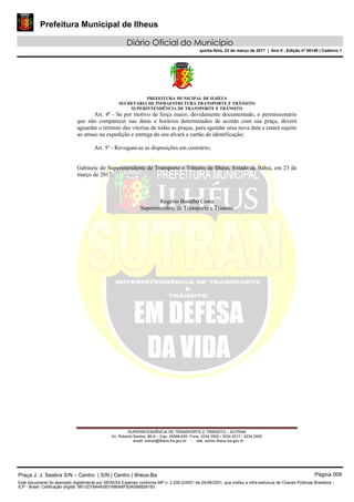 Prefeitura Municipal de Ilheus
Diário Oficial do Município
quinta-feira, 23 de março de 2017 | Ano II - Edição nº 00146 | Caderno 1
PREFEITURA MUNICIPAL DE ILHÉUS
SECRETARIA DE INFRAESTRUTURA TRANSPORTE E TRÂNSITO
SUPERINTENDÊNCIA DE TRANSPORTE E TRÂNSITO
SUPERINTENDÊNCIA DE TRANSPORTE E TRÂNSITO – SUTRAN
Av. Roberto Santos, 86-A – Cep. 45568-635 Fone: 3234 2500 / 3234 2517 / 3234 2505
email: sutran@ilhéus.ba.gov.br - site: sutran.ilheus.ba.gov.br	 	
 
Art. 4º - Se por motivo de força maior, devidamente documentado, o permissionário
que não comparecer nas datas e horários determinados de acordo com sua praça, deverá
aguardar o término das vitorias de todas as praças, para agendar uma nova data e estará sujeito
ao atraso na expedição e entrega do seu alvará e cartão de identificação;
Art. 5º - Revogam-se as disposições em contrário;
Gabinete do Superintendente de Transporte e Trânsito de Ilhéus, Estado da Bahia, em 23 de
março de 2017.
Rogério Buralho Costa
Superintendete de Transporte e Trânsito
Praça J. J. Seabra S/N – Centro | S/N | Centro | Ilhéus-Ba Página 009
Este documento foi assinado digitalmente por SERASA Experian conforme MP n. 2.200-2/2001 de 24/08/2001, que institui a infra-estrutura de Chaves Públicas Brasileira -
ICP - Brasil. Cetificação diigital: 9B13D79A493931686A8F93A0B8928193
 