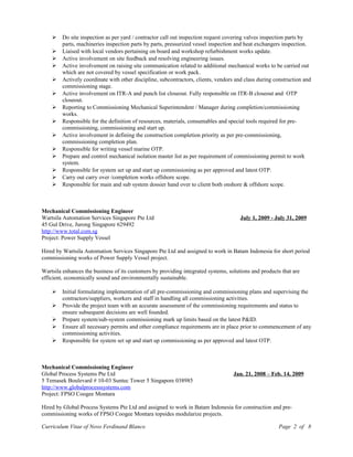  Do site inspection as per yard / contractor call out inspection request covering valves inspection parts by
parts, machineries inspection parts by parts, pressurized vessel inspection and heat exchangers inspection.
 Liaised with local vendors pertaining on board and workshop refurbishment works update.
 Active involvement on site feedback and resolving engineering issues.
 Active involvement on raising site communication related to additional mechanical works to be carried out
which are not covered by vessel specification or work pack.
 Actively coordinate with other discipline, subcontractors, clients, vendors and class during construction and
commissioning stage.
 Active involvement on ITR-A and punch list closeout. Fully responsible on ITR-B closeout and OTP
closeout.
 Reporting to Commissioning Mechanical Superintendent / Manager during completion/commissioning
works.
 Responsible for the definition of resources, materials, consumables and special tools required for pre-
commissioning, commissioning and start up.
 Active involvement in defining the construction completion priority as per pre-commissioning,
commissioning completion plan.
 Responsible for writing vessel marine OTP.
 Prepare and control mechanical isolation master list as per requirement of commissioning permit to work
system.
 Responsible for system set up and start up commissioning as per approved and latest OTP.
 Carry out carry over /completion works offshore scope.
 Responsible for main and sub system dossier hand over to client both onshore & offshore scope.
Mechanical Commissioning Engineer
Wartsila Automation Services Singapore Pte Ltd July 1, 2009 - July 31, 2009
45 Gul Drive, Jurong Singapore 629492
http://www.total.com.sg
Project: Power Supply Vessel
Hired by Wartsila Automation Services Singapore Pte Ltd and assigned to work in Batam Indonesia for short period
commissioning works of Power Supply Vessel project.
Wartsila enhances the business of its customers by providing integrated systems, solutions and products that are
efficient, economically sound and environmentally sustainable.
 Initial formulating implementation of all pre-commissioning and commissioning plans and supervising the
contractors/suppliers, workers and staff in handling all commissioning activities.
 Provide the project team with an accurate assessment of the commissioning requirements and status to
ensure subsequent decisions are well founded.
 Prepare system/sub-system commissioning mark up limits based on the latest P&ID.
 Ensure all necessary permits and other compliance requirements are in place prior to commencement of any
commissioning activities.
 Responsible for system set up and start up commissioning as per approved and latest OTP.
Mechanical Commissioning Engineer
Global Process Systems Pte Ltd Jan. 21, 2008 – Feb. 14, 2009
5 Temasek Boulevard # 10-03 Suntec Tower 5 Singapore 038985
http://www.globalprocesssystems.com
Project: FPSO Coogee Montara
Hired by Global Process Systems Pte Ltd and assigned to work in Batam Indonesia for construction and pre-
commissioning works of FPSO Coogee Montara topsides modularize projects.
Curriculum Vitae of Novo Ferdinand Blanco Page 2 of 8
 
