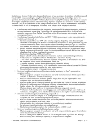 Global Process Systems Pte Ltd caters the up and mid stream oil and gas projects. It specializes in build operate and
transfer (BOT) projects entailing the complete refurbishment and commissioning of oil and gas rigs for live
operations. Current projects include BOT for Santos, Petrofac and Murphy Oil Company in Indonesia and Malaysia
involving the complete procurement and commissioning of process equipment and facilities for Mobile Operating
Petroleum Unit (MOPU) operational oil and gas rigs. In addition, GPS was involved in Montara field development
for Tanker Pacific as well as other projects for Prosafe, MOL Hungry, SBM, Murphy oil and others.
 Coordinate and supervised construction team during installation of FPSO topsides modularize mechanical
packages/equipments such as Solar Turbine Mars 100 gas turbine mechanical drive for MAN Turbo
reinjection compressor, Solar Turbine Taurus 60 gas turbine driven generator set, pressurize vessels, heat
exchangers and pumps.
 Coordinate and planned on Solar Turbine and MAN TURBO gas compressor vendor representative site
installation activities such as:
- Inventory check of Solar and MAN turbo items by comparing the packing list to the shipping bill
attached to each shipping crate. Make a document on any discrepancies or damaged found to any parts.
- Summarize foundation criteria and acceptable methods of attaching turbine packages to a foundation
prior package deck mounting pads machining and flatness measurement coplanar to each mounting.
- Prepare sequential assembly schedule activities of solar turbine package such as mounting of AVM,
loading package sub skid, establish vertical elevation intended for package sub skid leveling, loading
of package, final leveling of package by shimming.
- Final settings of package AVM uplift snubbers.
- Prepare schedule activities for its Solar and MAN turbo ancillary equipment loading installation.
- Verify correct and complete installation of turbine intake and exhaust ducting.
- Assist vendor representative during drive train alignment from gearbox to HP compressor and HP to
LP compressor as well as from gearbox to solar turbine side.
- Alignment of process gas lines nozzles with respect to compressor nozzles.
- Verification of installation integrity of all external piping connection to solar package and MAN turbo
compressor skid ensuring acceptable pipe stress occurrence only.
- Ensure installation integrity of fire suppression system.
 Performed installation inspection on all topside pressurize vessels prior to client’s representative
acceptance such as:
- Checked equipment nameplate for specification and verify internal component identity against those
indicated on the maker’s installation of drawings.
- Checked correct installations of internal (gaskets, flanges, bolts and pipe supports) have been
completed as per maker’s installation drawings.
- Checked surface internal cleanliness free from any debris prior final closing of end caps or manholes.
- Checked all fixed holding down bolts torque tightening to its specification are completed and sliding
holding bolts are flog tight only according to engineering practice.
- Checked adequate space is allowed for maintenance of internal components removal.
- Verification of all related external connecting pipes are constructed according to latest P&ID and all
instruments, orifice plates, valves and other devices defined on drawing have been installed properly.
 Performed installation inspection of all rotating pumps such as:
- Verification of installation integrity of all discharge and suction pipes connection to ensure only
acceptable pipe stress occurrence on pumps mating flanges.
- Checked all pipe supports in way of discharge and suction pipes have been completed and correct
gaskets and bolts installed as per latest P&ID.
- Checked holding down bolts torque tightening to its specification is completed.
- Pre-alignment check by using laser prior module load out.
- Final alignment check by using laser after module installation of FPSO vessel.
 Performed installation inspection of all heat exchangers such as:
- Checked equipment nameplate for specification and verify component identity against those indicated
on the maker’s installation drawings.
- Checked correct gaskets and bolts installed on heat exchangers nozzles as per latest ISO drawings.
- Checked holding down bolts torque tightening to its specification is completed.
Curriculum Vitae of Novo Ferdinand Blanco Page 3 of 8
 