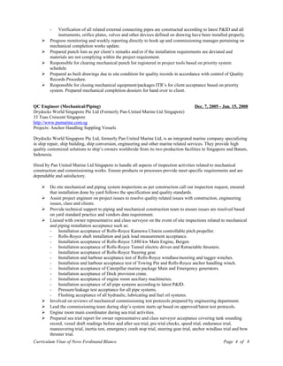- Verification of all related external connecting pipes are constructed according to latest P&ID and all
instruments, orifice plates, valves and other devices defined on drawing have been installed properly.
 Progress monitoring and weekly reporting directly to hook up and commissioning manager pertaining on
mechanical completion works update.
 Prepared punch lists as per client’s remarks and/or if the installation requirements are deviated and
materials are not complying within the project requirement.
 Responsible for clearing mechanical punch list registered in project tools based on priority system
schedule.
 Prepared as built drawings due to site condition for quality records in accordance with control of Quality
Records Procedure.
 Responsible for closing mechanical equipment/packages ITR’s for client acceptance based on priority
system. Prepared mechanical completion dossiers for hand over to client.
QC Engineer (Mechanical/Piping) Dec. 7, 2005 - Jan. 15, 2008
Drydocks World Singapore Pte Ltd (Formerly Pan-United Marine Ltd Singapore)
33 Tuas Crescent Singapore
http://www.pumarine.com.sg
Projects: Anchor Handling Suppling Vessels
Drydocks World Singapore Pte Ltd, formerly Pan United Marine Ltd, is an integrated marine company specializing
in ship repair, ship building, ship conversion, engineering and other marine related services. They provide high
quality customized solutions to ship’s owners worldwide from its two production facilities in Singapore and Batam,
Indonesia.
Hired by Pan United Marine Ltd Singapore to handle all aspects of inspection activities related to mechanical
construction and commissioning works. Ensure products or processes provide meet specific requirements and are
dependable and satisfactory.
 Do site mechanical and piping system inspections as per construction call out inspection request, ensured
that installation done by yard follows the specification and quality standards.
 Assist project engineer on project issues to resolve quality related issues with construction, engineering
issues, class and clients.
 Provide technical support to piping and mechanical construction team to ensure issues are resolved based
on yard standard practice and vendors data requirement.
 Liaised with owner representative and class surveyor on the event of site inspections related to mechanical
and piping installation acceptance such as:
- Installation acceptance of Rolls-Royce Kamewa Ulstein controllable pitch propeller.
- Rolls-Royce shaft installation and jack load measurement acceptance.
- Installation acceptance of Rolls-Royce 5,880 kw Main Engine, Bergen
- Installation acceptance of Rolls-Royce Tunnel electric driven and Retractable thrusters.
- Installation acceptance of Rolls-Royce Steering gear.
- Installation and harbour acceptance test of Rolls-Royce windlass/mooring and tugger winches.
- Installation and harbour acceptance test of Towing Pin and Rolls-Royce anchor handling winch.
- Installation acceptance of Caterpillar marine package Main and Emergency generators.
- Installation acceptance of Deck provision crane.
- Installation acceptance of engine room auxiliary machineries.
- Installation acceptance of all pipe systems according to latest P&ID.
- Pressure/leakage test acceptance for all pipe systems.
- Flushing acceptance of all hydraulic, lubricating and fuel oil systems.
 Involved on reviews of mechanical commissioning test protocols prepared by engineering department.
 Lead the commissioning team during ship’s system starts up based on approved/latest test protocols.
 Engine room main coordinator during sea trial activities.
 Prepared sea trial report for owner representative and class surveyor acceptance covering tank sounding
record, vessel draft readings before and after sea trial, pre-trial checks, speed trial, endurance trial,
maneuvering trial, inertia test, emergency crash stop trial, steering gear trial, anchor windlass trial and bow
thruster trial.
Curriculum Vitae of Novo Ferdinand Blanco Page 4 of 8
 