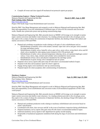  Compile all owner and class signed off mechanical test protocols reports per project.
Commissioning Engineer / Piping Technical Executive
Malaysia Shipyard and Engineering Sdn Bhd March 9, 2005 - Sept. 4, 2005
Pasir Gudang, Johor Malaysia
http://www.mse.com.my
Project: FSO South Angsi Vessel Refurbishment and Conversion
Hired by PMC Ultra Mega Management and assigned to work in Malaysia Shipyard and Engineering Sdn. Bhd.
Duty and responsibility covers the refurbishment of different types of valves for life extension and conversion
works. Handle also system/sub-system start up during commissioning stage.
Malaysia Shipyard and Engineering Sdn. Bhd. presently known as MMHE will leverage on its strength in marine
repair, marine conversion and shallow water structures. As a leading solutions provider in the oil and gas sector,
they aspire to be a center of choice for construction of deepwater facilities, dry docking of large LNG tankers and
marine conversion to FSO and FPSO.
 Planned and coordinate on production works relating to all types of valve refurbishment such as:
- Refurbishment of butterfly valves with actuator, hermatic vapor lock valves and gate valves intended
for cargo and ballast system.
- Refurbishment of globe valves, butterfly valves, gate valves, storm valves, swing check valves and lift
check valves intended for other piping system located @ E/R, P/R and deck side.
- Refurbishment of safety valves, pressure/temperature reducing valves, air-operated diaphragm control
valves, 3-way valves, traps, strainers and cylinder valves intended for steam system.
- Refurbishment of hose valves and eductors intended for fire and bilge system.
- Refurbishment of quick closing valves intended for fuel oil system.
 Prepared valves survey reports after parts strip off with client’s recommended method of repair.
 Prepared work done and acceptance report for client’s approval.
 Engage during engine room machineries start up commissioning.
 Prepared reports for client acceptance after commissioning of machineries.
Machinery Engineer
Malaysia Shipyard and Engineering Sdn Bhd Sept. 11, 2003- Sept. 15, 2004
Pasir Gudang, Johor, Malaysia
http://www.mse.com.my
Project: FSO Yoho Vessel Refurbishment and Conversion
Hired by PMC Ultra Mega Management and assigned to work in Malaysia Shipyard and Engineering Sdn. Bhd.
Duty and responsibility covers refurbishment and conversion works of all mechanical equipments of FSO Yoho
vessel project.
Malaysia Shipyard and Engineering Sdn. Bhd. presently known as MMHE will leverage on its strength in marine
repair, marine conversion and shallow water structures. As a leading solutions provider in the oil and gas sector,
they aspire to be a center of choice for construction of deepwater facilities, dry docking of large LNG tankers and
marine conversion to FSO and FPSO.
 Planned and coordinate production works relating to machinery refurbishment and conversion based on
client’s specification.
 Coordinated with client, class surveyor and QC in the event of machinery inspection during refurbishment.
 Prepared machinery survey reports after parts strip off with client/s recommended method of repair.
 Endorsed machinery survey reports to QC department for quality records keeping.
 Responsible of mechanical equipments installation both during the stage of conversion and refurbishment
works.
Curriculum Vitae of Novo Ferdinand Blanco Page 5 of 8
 