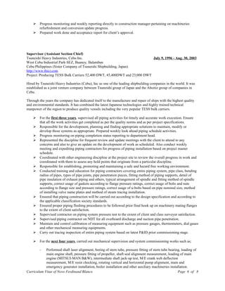  Progress monitoring and weekly reporting directly to construction manager pertaining on machineries
refurbishment and conversion update progress.
 Prepared work done and acceptance report for client’s approval.
Supervisor (Assistant Section Chief)
Tsuneishi Heavy Industries, Cebu Inc. July 9, 1996 - Aug. 30, 2003
West Cebu Industrial Park-SEZ, Buanoy, Balamban
Cebu Philippines (Sister Company of Tsuneishi Shipbuilding, Japan)
http://www.thici.com
Project: Producing TESS Bulk Carriers 52,400 DWT, 45,400DWT and 23,000 DWT
Hired by Tsuneishi Heavy Industries (Cebu), Inc as one of the leading shipbuilding companies in the world. It was
established as a joint venture company between Tsuneishi group of Japan and the Aboitiz group of companies in
Cebu.
Through the years the company has dedicated itself to the manufacture and repair of ships with the highest quality
and environmental standards. It has combined the latest Japanese technologies and highly trained technical
manpower of the region to produce quality vessels including the very popular TESS bulk carriers.
 For the first three years, supervised all piping activities for timely and accurate work execution. Ensure
that all the work activities get completed as per the quality norms and as per project specifications.
 Responsible for the development, planning and finding appropriate solutions to maintain, modify or
develop those systems as appropriate. Prepared weekly look ahead piping schedule activities.
 Progress monitoring on piping completion status reporting to department head.
 Represented the discipline for frequent review and update meetings with the client to attend to any
concerns and also to give an update on the development of work as scheduled. Also conduct weekly
meeting and expediting piping contractors for progress of piping installation based on project master
schedule.
 Coordinated with other engineering discipline at the project site to review the overall progress in work and
coordinated with them to assess any hold points that originate from a particular discipline.
 Responsible for establishing, promoting and maintaining a safe and hazard free working environment.
 Conducted training and education for piping contractors covering entire piping system, pipe class, bending
radius of pipes, types of pipe joints, pipe penetration pieces, fitting method of piping supports, detail of
pipe insulation of exhaust piping and others, typical arrangement of spindle and fitting method of spindle
supports, correct usage of gaskets according to flange pressure ratings, correct usage of bolts and nuts
according to flange size and pressure ratings, correct usage of u-bolts based on pipe nominal size, method
of installing valve name plates and method of steam tracing installation.
 Ensured that piping construction will be carried out according to the design specification and according to
the applicable classification society standards.
 Ensured proper piping flushing procedures to be followed prior final hook up on machinery mating flanges
to the extent of client satisfaction.
 Supervised contractor on piping system pressure test to the extent of client and class surveyor satisfaction.
 Supervised piping contractor on NDT for all overboard discharge and suction pipe penetration.
 Maintain and control calibration of measuring equipment such as pressure gauges, thermometers, dial gaues
and other mechanical measuring equipments.
 Carry out tracing inspection of entire piping system based on latest P&ID prior commissioning stage.
 For the next four years, carried out mechanical supervision and system commissioning works such as;
- Performed shaft laser alignment, boring of stern tube, pressure fitting of stern tube bearing, loading of
main engine shaft, pressure fitting of propeller, shaft seal alignment measurement, loading of main
engine (MITSUI-MAN B&W), intermediate shaft jack-up test, M/E crank web deflection
measurement, M/E resin chocking, rotating vertical and horizontal pump alignment, main and
emergency generator installation, boiler installation and other auxiliary machineries installation.
Curriculum Vitae of Novo Ferdinand Blanco Page 6 of 8
 