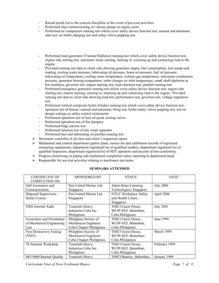 - Raised punch list to the concern discipline in the event of pre-com activities.
- Performed ship commissioning on various pumps in engine room.
- Performed air compressor running test which cover safety device function test, manual and automatic
start test, air bottle charging test and safety valves popping test.
- Performed main generator (Yanmar/Daihatsu) running test which cover safety device function test,
engine side starting test, automatic mode starting, running in, warming up and connecting load to the
engine.
- Provided running test data to client side showing generator output, fuel consumption, fuel pump rack
reading, cooling water pressure, lubricating oil pressure, boost air pressure, fuel oil pressure,
lubricating oil temperature, cooling water temperature, exhaust gas temperature, maximum combustion
pressure, generator bearing temperature, turbo charger air inlet temperature, crank shaft depletion at
hot condition, governor test, engine starting test, load character test, parallel running test.
- Performed emergency generator running test which cover safety device function test, engine side
starting test, remote starting, running in, warming up and connecting load to the engine,. Provided
running test data to client side showing load test, performance test, governor test, voltage regulation
test.
- Performed vertical composite boiler (Osaka) running test which cover safety device function test,
operation test of burner, manual and automatic firing test, boiler safety valves popping test, test on
design settings on safety control instruments.
- Performed operation test of fuel oil quick closing valves.
- Performed operation test of fire dampers.
- Performed bilge suction test.
- Performed function test of oily water separator.
- Performed fuel and lubricating oil purifier running test.
 Document controller of all class and client’s inspection report.
 Maintained and control department quality plans, master list and calibration records of registered
measuring equipments, department registered list of qualified welders, department registered list of
qualified inspectors, department registered list of NDT operators and records of non-conformity.
 Progress monitoring on piping and mechanical completion status reporting to department head.
 Responsible for sea trial activities relating to machinery test items.
SEMINARS ATTENDED
CERTIFICATE OF
COMPLETION ON
SPONSORED BY VENUE DATE
Self Awareness and
Communication
Pan-United Marine Ltd,
Singapore
Adam Khoo Learning
Technologies, Singapore
July 2006
Shipyard Supervisors
Safety Course
Pan-United Marine Ltd,
Singapore
NTUC Workplace Safety
and Health Center,
Singapore
April 2006
EMS Internal Audit Tsuneishi Heavy
Industries Cebu Inc.
Philippines
THICI Guest House,
WCIP-SEZ, Balamban,
Cebu Philippines
July 2001
Awareness and Orientation
of Mechanical Engineering
Law
Philippine Society of
Mechanical Engineers
Cebu Chapter Philippines
THICI Guest House,
WCIP-SEZ, Balamban,
Cebu Philippines
June 1999
Non-Destructive Testing
(NDT)
Philippine Society of
Mechanical Engineers
Cebu Chapter Philippines
THICI Guest House,
WCIP-SEZ, Balamban,
Cebu Philippines
March 1999
5S Seminar Workshop Tsuneishi Heavy
Industries Cebu Inc.
Philippines
THICI Guest House,
WCIP-SEZ, Balamban,
Cebu Philippines
February 1999
ISO 9000 Internal Quality Tsuneishi Heavy THICI Buanoy, Balamban, January 1999
Curriculum Vitae of Novo Ferdinand Blanco Page 7 of 8
 