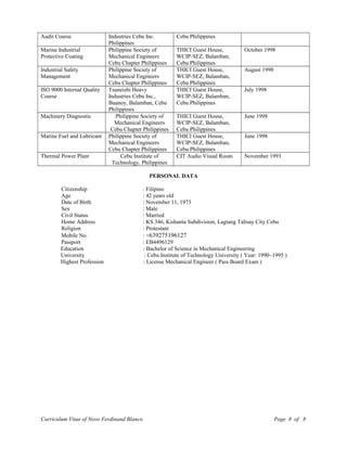 Audit Course Industries Cebu Inc.
Philippines
Cebu Philippines
Marine Industrial
Protective Coating
Philippine Society of
Mechanical Engineers
Cebu Chapter Philippines
THICI Guest House,
WCIP-SEZ, Balamban,
Cebu Philippines
October 1998
Industrial Safety
Management
Philippine Society of
Mechanical Engineers
Cebu Chapter Philippines
THICI Guest House,
WCIP-SEZ, Balamban,
Cebu Philippines
August 1998
ISO 9000 Internal Quality
Course
Tsuneishi Heavy
Industries Cebu Inc.,
Buanoy, Balamban, Cebu
Philippines
THICI Guest House,
WCIP-SEZ, Balamban,
Cebu Philippines
July 1998
Machinery Diagnostic Philippine Society of
Mechanical Engineers
Cebu Chapter Philippines
THICI Guest House,
WCIP-SEZ, Balamban,
Cebu Philippines
June 1998
Marine Fuel and Lubricant Philippine Society of
Mechanical Engineers
Cebu Chapter Philippines
THICI Guest House,
WCIP-SEZ, Balamban,
Cebu Philippines
June 1998
Thermal Power Plant Cebu Institute of
Technology, Philippines
CIT Audio Visual Room November 1993
PERSONAL DATA
Citizenship : Filipino
Age : 42 years old
Date of Birth : November 11, 1973
Sex : Male
Civil Status : Married
Home Address : KS 346, Kishanta Subdivision, Lagtang Talisay City Cebu
Religion : Protestant
Mobile No. : +639275196127
Passport : EB4496129
Education : Bachelor of Science in Mechanical Engineering
University : Cebu Institute of Technology University ( Year: 1990~1995 )
Highest Profession : License Mechanical Engineer ( Pass Board Exam )
Curriculum Vitae of Novo Ferdinand Blanco Page 8 of 8
 