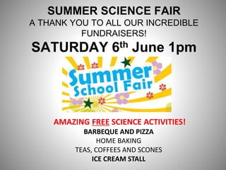 SUMMER SCIENCE FAIR
A THANK YOU TO ALL OUR INCREDIBLE
FUNDRAISERS!
SATURDAY 6th June 1pm
AMAZING FREE SCIENCE ACTIVITIES!
BARBEQUE AND PIZZA
HOME BAKING
TEAS, COFFEES AND SCONES
ICE CREAM STALL
 