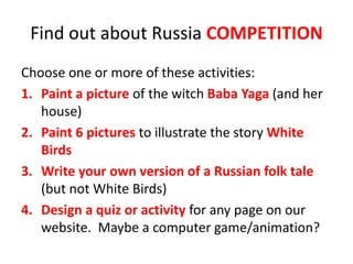 Find out about Russia COMPETITION
Choose one or more of these activities:
1. Paint a picture of the witch Baba Yaga (and her
house)
2. Paint 6 pictures to illustrate the story White
Birds
3. Write your own version of a Russian folk tale
(but not White Birds)
4. Design a quiz or activity for any page on our
website. Maybe a computer game/animation?
 