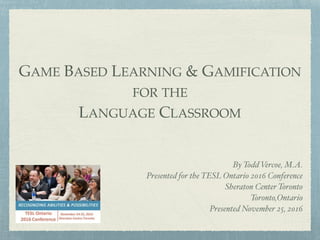 GAME BASED LEARNING & GAMIFICATION
FOR THE
LANGUAGE CLASSROOM
By Todd Vercoe, M.A.
Presented for the TESL Ontario 2016 Conference
Sheraton Center Toronto
Toronto,Ontario
Presented November 25, 2016
 