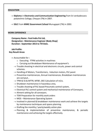 EDUCATION
→ Diploma in Electronics and Communication Engineering from Sri venkadesvara
polytechnic Collage, Cheyyar (TN) in 2007.
→ SSLC From KNNC Government School Munugapet (TN) in 2002.
WORK EXPERIENCE
Company Name : Ford India Pvt Ltd,
Designation : Maintenance Engineer [Body Shop]
Duration : September 2013 to Till Date.
Job Profile:
Key Result Areas
→ Accountable for :
o Executing FTPM activities in machines
o Carrying out Breakdown Maintenance of equipment’s
→ Trouble shooting in electrical and electronic circuits, power and control
schemes.
→ Handling of Motors, Transformers, Induction motors, PLC panel.
→ Preventive maintenances, Annual maintenances, Breakdown maintenances
are carryout ,
→ TPM & 5S & MTTR, MTBF, OEE Calculation of m/cs.
→ Shutdown maintenance in hazardous area,
→ Trouble shooting of PLC based Pneumatic control system,
→ Electrical PLC control system and mechanical maintenance of Conveyors,
→ Aliment setting for all conveyors.
→ TEM Preparation for monthly work orders
→ MOS – Maintenance Operating System
→ Involved in planned & breakdown maintenance work and achieve the targets
by maintenance techniques and spares planning.
→ Drafting the monthly / yearly/weekly action plan
→ Planning & implementation of preventive maintenance, & periodic
maintenance and achieving the targets effectively.
 