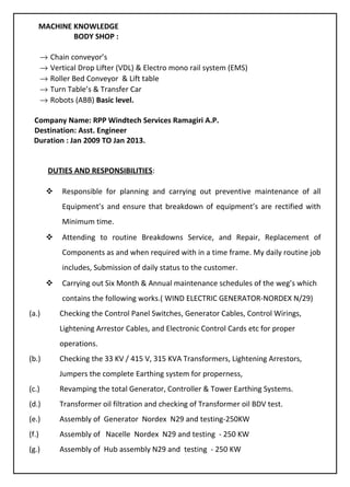 MACHINE KNOWLEDGE
BODY SHOP :
→ Chain conveyor’s
→ Vertical Drop Lifter (VDL) & Electro mono rail system (EMS)
→ Roller Bed Conveyor & Lift table
→ Turn Table’s & Transfer Car
→ Robots (ABB) Basic level.
Company Name: RPP Windtech Services Ramagiri A.P.
Destination: Asst. Engineer
Duration : Jan 2009 TO Jan 2013.
DUTIES AND RESPONSIBILITIES:
 Responsible for planning and carrying out preventive maintenance of all
Equipment’s and ensure that breakdown of equipment’s are rectified with
Minimum time.
 Attending to routine Breakdowns Service, and Repair, Replacement of
Components as and when required with in a time frame. My daily routine job
includes, Submission of daily status to the customer.
 Carrying out Six Month & Annual maintenance schedules of the weg’s which
contains the following works.( WIND ELECTRIC GENERATOR-NORDEX N/29)
(a.) Checking the Control Panel Switches, Generator Cables, Control Wirings,
Lightening Arrestor Cables, and Electronic Control Cards etc for proper
operations.
(b.) Checking the 33 KV / 415 V, 315 KVA Transformers, Lightening Arrestors,
Jumpers the complete Earthing system for properness,
(c.) Revamping the total Generator, Controller & Tower Earthing Systems.
(d.) Transformer oil filtration and checking of Transformer oil BDV test.
(e.) Assembly of Generator Nordex N29 and testing-250KW
(f.) Assembly of Nacelle Nordex N29 and testing - 250 KW
(g.) Assembly of Hub assembly N29 and testing - 250 KW
 